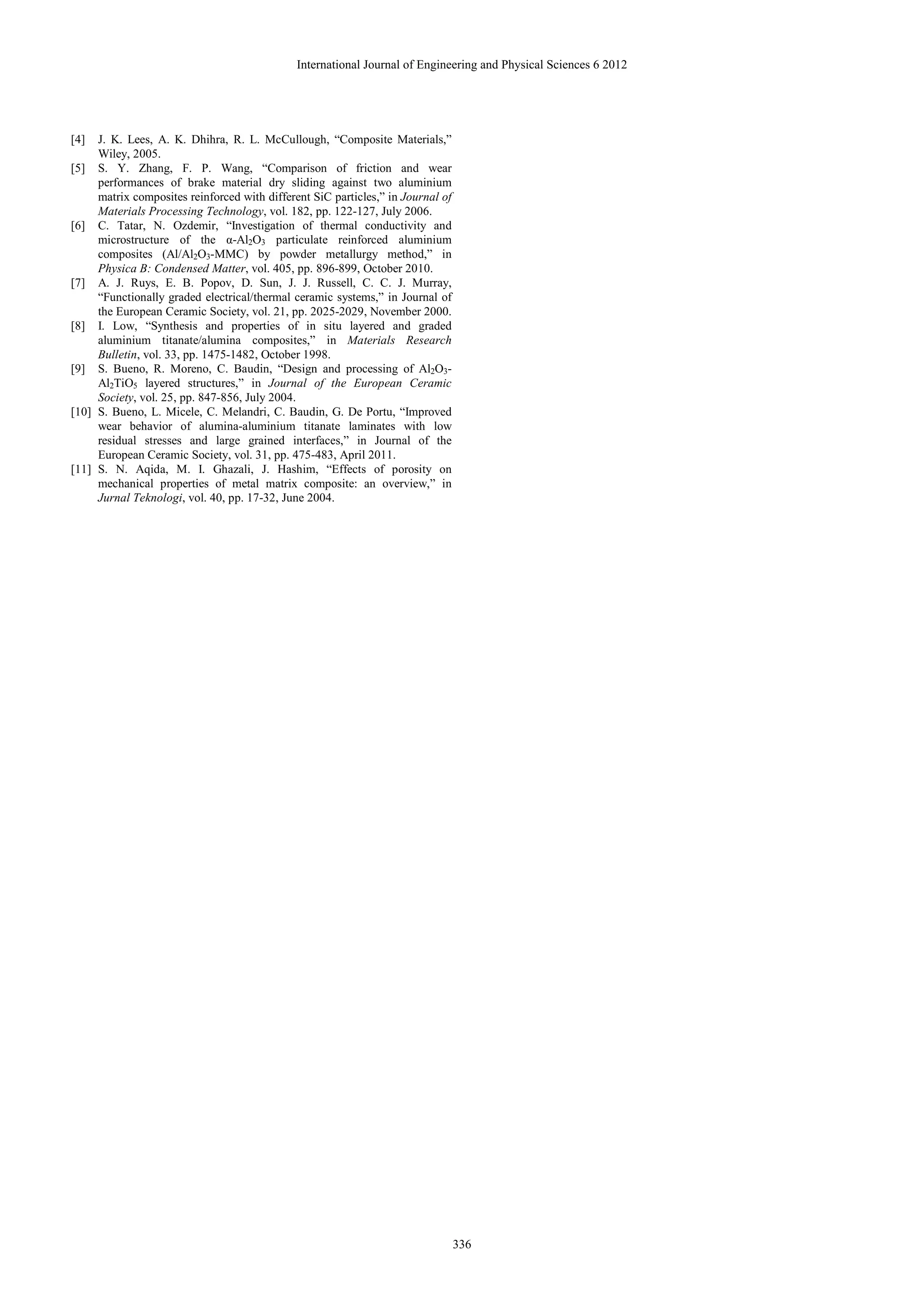 International Journal of Engineering and Physical Sciences 6 2012




[4]  J. K. Lees, A. K. Dhihra, R. L. McCullough, “Composite Materials,”
     Wiley, 2005.
[5] S. Y. Zhang, F. P. Wang, “Comparison of friction and wear
     performances of brake material dry sliding against two aluminium
     matrix composites reinforced with different SiC particles,” in Journal of
     Materials Processing Technology, vol. 182, pp. 122-127, July 2006.
[6] C. Tatar, N. Ozdemir, “Investigation of thermal conductivity and
     microstructure of the α-Al2O3 particulate reinforced aluminium
     composites (Al/Al2O3-MMC) by powder metallurgy method,” in
     Physica B: Condensed Matter, vol. 405, pp. 896-899, October 2010.
[7] A. J. Ruys, E. B. Popov, D. Sun, J. J. Russell, C. C. J. Murray,
     “Functionally graded electrical/thermal ceramic systems,” in Journal of
     the European Ceramic Society, vol. 21, pp. 2025-2029, November 2000.
[8] I. Low, “Synthesis and properties of in situ layered and graded
     aluminium titanate/alumina composites,” in Materials Research
     Bulletin, vol. 33, pp. 1475-1482, October 1998.
[9] S. Bueno, R. Moreno, C. Baudin, “Design and processing of Al2O3-
     Al2TiO5 layered structures,” in Journal of the European Ceramic
     Society, vol. 25, pp. 847-856, July 2004.
[10] S. Bueno, L. Micele, C. Melandri, C. Baudin, G. De Portu, “Improved
     wear behavior of alumina-aluminium titanate laminates with low
     residual stresses and large grained interfaces,” in Journal of the
     European Ceramic Society, vol. 31, pp. 475-483, April 2011.
[11] S. N. Aqida, M. I. Ghazali, J. Hashim, “Effects of porosity on
     mechanical properties of metal matrix composite: an overview,” in
     Jurnal Teknologi, vol. 40, pp. 17-32, June 2004.




                                                                                 336
 