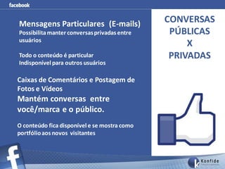 Mensagens Particulares (E-mails)              CONVERSAS
Possibilita manter conversas privadas entre    PÚBLICAS
usuários
                                                   X
Todo o conteúdo é particular                   PRIVADAS
Indisponível para outros usuários

Caixas de Comentários e Postagem de
Fotos e Vídeos
Mantém conversas entre
você/marca e o público.
O conteúdo fica disponível e se mostra como
portfólio aos novos visitantes
 