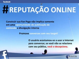 # REPUTAÇÃO ONLINE
Construir sua Fan Page não implica somente
em uma oportunidade de publicação de
conteúdo e divulgação interna

           Promove conversas com seu target!

                   O usuário acostumou-se a usar a Internet
                   para conversar, se você não se relaciona
                   com seu público, você o decepciona..
 