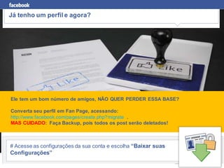 Já tenho um perfil e agora?




Ele tem um bom número de amigos, NÃO QUER PERDER ESSA BASE?

Converta seu perfil em Fan Page, acessando:
http://www.facebook.com/pages/create.php?migrate .
MAS CUIDADO: Faça Backup, pois todos os post serão deletados!



# Acesse as configurações da sua conta e escolha “Baixar suas
Configurações”
 