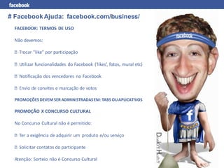 # Facebook Ajuda: facebook.com/business/
 FACEBOOK: TERMOS DE USO

 Não devemos:

   Trocar “like” por participação

   Utilizar funcionalidades do Facebook (‘likes’, fotos, mural etc)

   Notificação dos vencedores no Facebook

   Envio de convites e marcação de votos

 PROMOÇÕES DEVEM SER ADMINISTRADAS EM: TABS OU APLICATIVOS

 PROMOÇÃO X CONCURSO CULTURAL

 No Concurso Cultural não é permitido:

   Ter a exigência de adquirir um produto e/ou serviço

   Solicitar contatos do participante

 Atenção: Sorteio não é Concurso Cultural
 