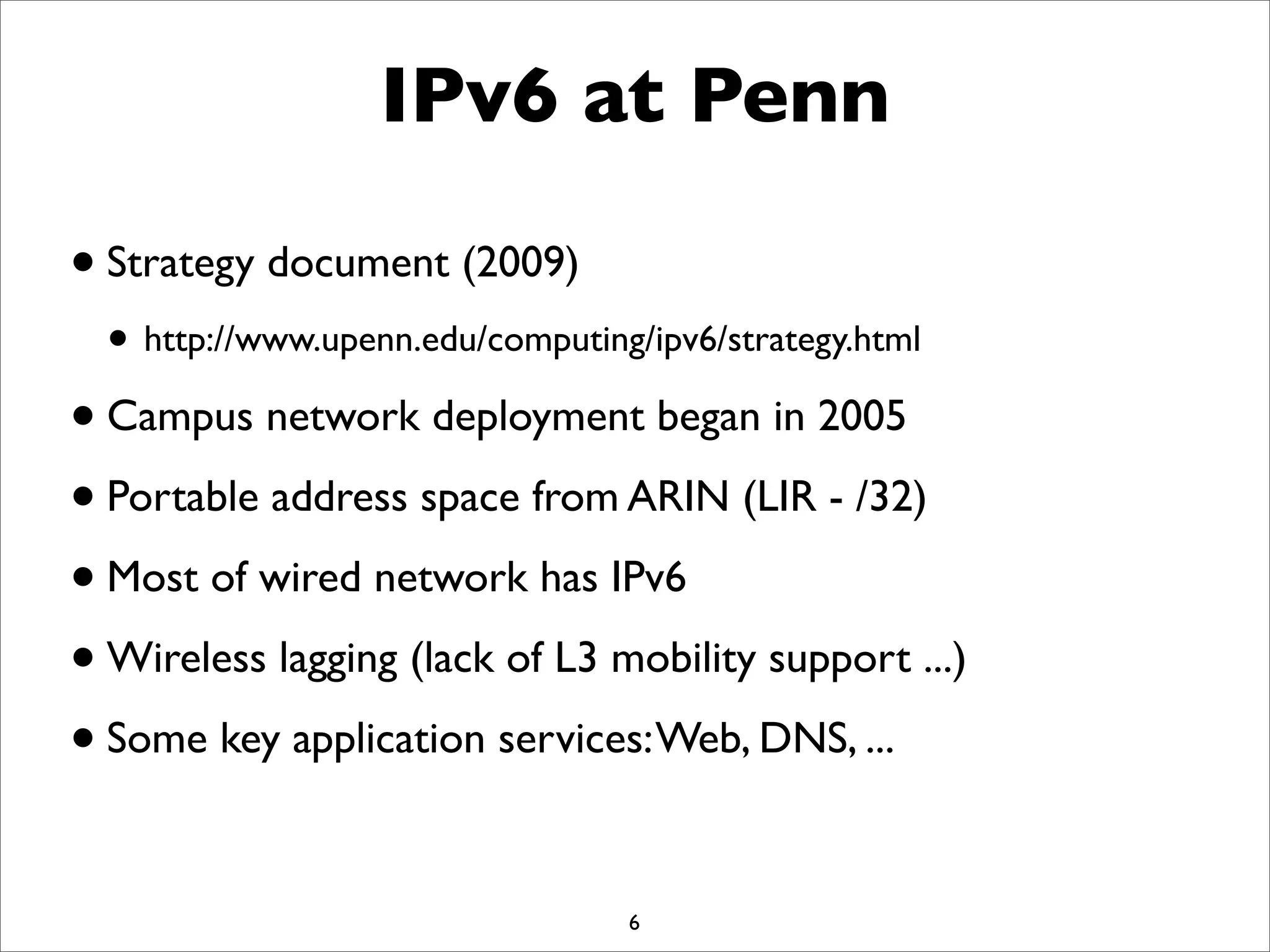 IPv6 at Penn
•Strategy document (2009)
• http://www.upenn.edu/computing/ipv6/strategy.html
•Campus network deployment began in 2005
•Portable address space from ARIN (LIR - /32)
•Most of wired network has IPv6
•Wireless lagging (lack of L3 mobility support ...)
•Some key application services:Web, DNS, ...
6
 