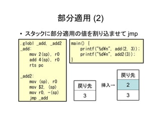 部分適用 (2)
• スタックに部分適用の値を割り込ませて jmp
.globl _add, _add2    main() {
_add:                     printf("%d¥n", add(2, 3));
    mov 2(sp), r0         printf("%d¥n", add2(3));
    add 4(sp), r0     }
    rts pc

_add2:                                     戻り先
    mov   (sp), r0
    mov   $2, (sp)      戻り先        挿入→        2
    mov   r0, -(sp)
    jmp   _add             3                  3
 