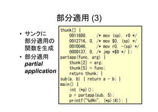 部分適用 (3)
                thunk[] {
• サンクに              0011600,    /* mov (sp), r0 */
  部分適用の             0012716, 0, /* mov $0, (sp) */
  関数を生成             0010046,    /* mov r0, -(sp) */
                    0000137, 0, /* jmp *$0 */ };
• 部分適用          partapp(func, arg) {
  partial           thunk[2] = arg;
                    thunk[5] = func;
  application       return thunk; }
                sub(a, b) { return a - b; }
                main() {
                    int (*p)();
                    p = partapp(sub, 5);
                    printf("%d¥n", (*p)(4)); }
 