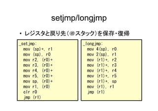 setjmp/longjmp
• レジスタと戻り先（＠スタック）を保存・復帰
_setjmp:             _longjmp:
  mov (sp)+, r1        mov 4(sp), r0
  mov (sp), r0         mov 2(sp), r1
  mov r2, (r0)+        mov (r1)+, r2
  mov r3, (r0)+        mov (r1)+, r3
  mov r4, (r0)+        mov (r1)+, r4
  mov r5, (r0)+        mov (r1)+, r5
  mov sp, (r0)+        mov (r1)+, sp
  mov r1, (r0)         mov (r1), r1
  clr r0               jmp (r1)
  jmp (r1)
 