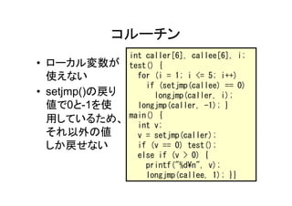 コルーチン
                int caller[6], callee[6], i;
• ローカル変数が       test() {
  使えない            for (i = 1; i <= 5; i++)
                    if (setjmp(callee) == 0)
• setjmp()の戻り         longjmp(caller, i);
  値で0と-1を使        longjmp(caller, -1); }
                main() {
  用しているため、
                  int v;
  それ以外の値          v = setjmp(caller);
  しか戻せない          if (v == 0) test();
                  else if (v > 0) {
                    printf("%d¥n", v);
                    longjmp(callee, 1); }}
 