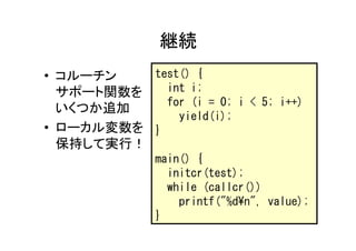 継続
• コルーチン   test() {
  サポート関数を   int i;
            for (i = 0; i < 5; i++)
  いくつか追加
              yield(i);
• ローカル変数を }
  保持して実行！
               main() {
                 initcr(test);
                 while (callcr())
                   printf("%d¥n", value);
               }
 