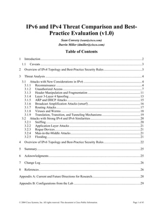 IPv6 and IPv4 Threat Comparison and Best-
                   Practice Evaluation (v1.0)
                                              Sean Convery (sean@cisco.com)
                                             Darrin Miller (dmiller@cisco.com)

                                                     Table of Contents
1     Introduction..........................................................................................................................2
    1.1     Caveats ..........................................................................................................................3
2     Overview of IPv4 Topology and Best-Practice Security Rules..............................................3

3     Threat Analysis ....................................................................................................................4
    3.1 Attacks with New Considerations in IPv6 ......................................................................4
      3.1.1 Reconnaissance .......................................................................................................4
      3.1.2 Unauthorized Access ...............................................................................................7
      3.1.3 Header Manipulation and Fragmentation ...............................................................11
      3.1.4 Layer 3-Layer 4 Spoofing ......................................................................................13
      3.1.5 ARP and DHCP Attacks ........................................................................................15
      3.1.6 Broadcast Amplification Attacks (smurf)...............................................................16
      3.1.7 Routing Attacks.....................................................................................................17
      3.1.8 Viruses and Worms ...............................................................................................18
      3.1.9 Translation, Transition, and Tunneling Mechanisms ..............................................19
    3.2 Attacks with Strong IPv4 and IPv6 Similarities ............................................................20
      3.2.1 Sniffing .................................................................................................................20
      3.2.2 Application Layer Attacks .....................................................................................21
      3.2.3 Rogue Devices.......................................................................................................21
      3.2.4 Man-in-the-Middle Attacks....................................................................................21
      3.2.5 Flooding ................................................................................................................21
4     Overview of IPv6 Topology and Best-Practice Security Rules............................................22

5     Summary............................................................................................................................25

6     Acknowledgments ..............................................................................................................25

7     Change Log ........................................................................................................................26

8     References..........................................................................................................................26

Appendix A: Current and Future Directions for Research..........................................................28

Appendix B: Configurations from the Lab ................................................................................29




© 2004 Cisco Systems, Inc. All rights reserved. This document is Cisco Public Information.                                        Page 1 of 43
 