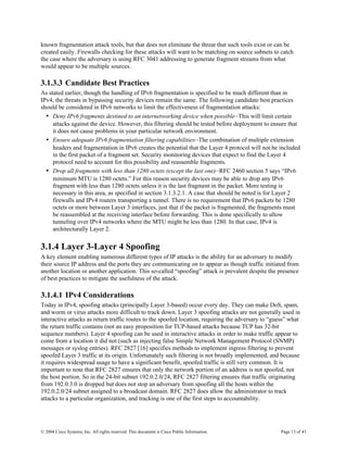 known fragmentation attack tools, but that does not eliminate the threat that such tools exist or can be
created easily. Firewalls checking for these attacks will want to be matching on source subnets to catch
the case where the adversary is using RFC 3041 addressing to generate fragment streams from what
would appear to be multiple sources.

3.1.3.3 Candidate Best Practices
As stated earlier, though the handling of IPv6 fragmentation is specified to be much different than in
IPv4, the threats in bypassing security devices remain the same. The following candidate best practices
should be considered in IPv6 networks to limit the effectiveness of fragmentation attacks:
  • Deny IPv6 fragments destined to an internetworking device when possible—This will limit certain
     attacks against the device. However, this filtering should be tested before deployment to ensure that
     it does not cause problems in your particular network environment.
  • Ensure adequate IPv6 fragmentation filtering capabilities—The combination of multiple extension
     headers and fragmentation in IPv6 creates the potential that the Layer 4 protocol will not be included
     in the first packet of a fragment set. Security monitoring devices that expect to find the Layer 4
     protocol need to account for this possibility and reassemble fragments.
  • Drop all fragments with less than 1280 octets (except the last one)—RFC 2460 section 5 says “IPv6
     minimum MTU is 1280 octets.” For this reason security devices may be able to drop any IPv6
     fragment with less than 1280 octets unless it is the last fragment in the packet. More testing is
     necessary in this area, as specified in section 3.1.3.2.1. A case that should be noted is for Layer 2
     firewalls and IPv4 routers transporting a tunnel. There is no requirement that IPv6 packets be 1280
     octets or more between Layer 3 interfaces, just that if the packet is fragmented, the fragments must
     be reassembled at the receiving interface before forwarding. This is done specifically to allow
     tunneling over IPv4 networks where the MTU might be less than 1280. In that case, IPv4 is
     architecturally Layer 2.

3.1.4 Layer 3-Layer 4 Spoofing
A key element enabling numerous different types of IP attacks is the ability for an adversary to modify
their source IP address and the ports they are communicating on to appear as though traffic initiated from
another location or another application. This so-called “spoofing” attack is prevalent despite the presence
of best practices to mitigate the usefulness of the attack.

3.1.4.1 IPv4 Considerations
Today in IPv4, spoofing attacks (principally Layer 3-based) occur every day. They can make DoS, spam,
and worm or virus attacks more difficult to track down. Layer 3 spoofing attacks are not generally used in
interactive attacks as return traffic routes to the spoofed location, requiring the adversary to “guess” what
the return traffic contains (not an easy proposition for TCP-based attacks because TCP has 32-bit
sequence numbers). Layer 4 spoofing can be used in interactive attacks in order to make traffic appear to
come from a location it did not (such as injecting false Simple Network Management Protocol (SNMP)
messages or syslog entries). RFC 2827 [16] specifies methods to implement ingress filtering to prevent
spoofed Layer 3 traffic at its origin. Unfortunately such filtering is not broadly implemented, and because
it requires widespread usage to have a significant benefit, spoofed traffic is still very common. It is
important to note that RFC 2827 ensures that only the network portion of an address is not spoofed, not
the host portion. So in the 24-bit subnet 192.0.2.0/24, RFC 2827 filtering ensures that traffic originating
from 192.0.3.0 is dropped but does not stop an adversary from spoofing all the hosts within the
192.0.2.0/24 subnet assigned to a broadcast domain. RFC 2827 does allow the administrator to track
attacks to a particular organization, and tracking is one of the first steps to accountability.




© 2004 Cisco Systems, Inc. All rights reserved. This document is Cisco Public Information.          Page 13 of 43
 