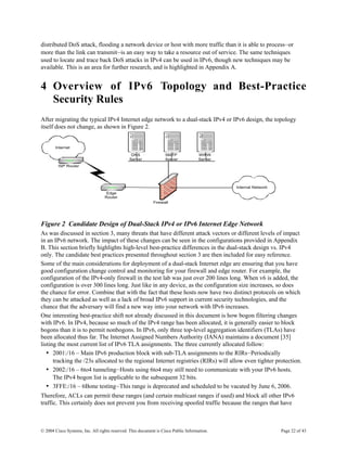 distributed DoS attack, flooding a network device or host with more traffic than it is able to process—or
more than the link can transmit—is an easy way to take a resource out of service. The same techniques
used to locate and trace back DoS attacks in IPv4 can be used in IPv6, though new techniques may be
available. This is an area for further research, and is highlighted in Appendix A.


4 Overview of IPv6 Topology and Best-Practice
  Security Rules
After migrating the typical IPv4 Internet edge network to a dual-stack IPv4 or IPv6 design, the topology
itself does not change, as shown in Figure 2.


       Internet
                                                DNS               SMTP              WWW
                                               Server             Server            Server
         ISP Router




                                                                                             Internal Network
                                   Edge
                                  Router
                                                            Firewall




Figure 2 Candidate Design of Dual-Stack IPv4 or IPv6 Internet Edge Network
As was discussed in section 3, many threats that have different attack vectors or different levels of impact
in an IPv6 network. The impact of these changes can be seen in the configurations provided in Appendix
B. This section briefly highlights high-level best-practice differences in the dual-stack design vs. IPv4
only. The candidate best practices presented throughout section 3 are then included for easy reference.
Some of the main considerations for deployment of a dual-stack Internet edge are ensuring that you have
good configuration change control and monitoring for your firewall and edge router. For example, the
configuration of the IPv4-only firewall in the test lab was just over 200 lines long. When v6 is added, the
configuration is over 300 lines long. Just like in any device, as the configuration size increases, so does
the chance for error. Combine that with the fact that these hosts now have two distinct protocols on which
they can be attacked as well as a lack of broad IPv6 support in current security technologies, and the
chance that the adversary will find a new way into your network with IPv6 increases.
One interesting best-practice shift not already discussed in this document is how bogon filtering changes
with IPv6. In IPv4, because so much of the IPv4 range has been allocated, it is generally easier to block
bogons than it is to permit nonbogons. In IPv6, only three top-level aggregation identifiers (TLAs) have
been allocated thus far. The Internet Assigned Numbers Authority (IANA) maintains a document [35]
listing the most current list of IPv6 TLA assignments. The three currently allocated follow:
   • 2001:/16 – Main IPv6 production block with sub-TLA assignments to the RIRs—Periodically
      tracking the /23s allocated to the regional Internet registries (RIRs) will allow even tighter protection.
   • 2002:/16 – 6to4 tunneling—Hosts using 6to4 may still need to communicate with your IPv6 hosts.
      The IPv4 bogon list is applicable to the subsequent 32 bits.
   • 3FFE:/16 – 6Bone testing—This range is deprecated and scheduled to be vacated by June 6, 2006.
Therefore, ACLs can permit these ranges (and certain multicast ranges if used) and block all other IPv6
traffic. This certainly does not prevent you from receiving spoofed traffic because the ranges that have



© 2004 Cisco Systems, Inc. All rights reserved. This document is Cisco Public Information.                      Page 22 of 43
 