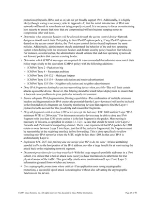 protections (firewalls, IDSs, and so on) do not yet broadly support IPv6. Additionally, it is highly
      likely (though testing is necessary; refer to Appendix A) that the initial introduction of IPv6 into
      networks will result in some hosts not being properly secured. It is necessary to focus on maintaining
      host security to ensure that hosts that are compromised will not become stepping stones to
      compromise other end hosts.
  •   Determine what extension headers will be allowed through the access control device—Network
      designers should match their IPv6 policy to their IPv4 IP options policy. If any IPv4 IP options are
      denied on the access control device, the IPv6 access control device should implement the same
      policies. Additionally, administrators should understand the behavior of the end-host operating
      system when dealing with the extension headers and dictate security policy based on that behavior.
      For instance, as noted earlier, the administrator should validate that end-host operating systems do
      not forward packets that contain a routing header.
  •   Determine which ICMPv6 messages are required—It is recommended that administrators match their
      policy map closely to the equivalent ICMPv4 policy with the following additions:
      − ICMPv6 Type 2 - Packet too big
      − ICMPv6 Type 4 – Parameter problem
      − ICMPv6 Type 130-132 – Multicast listener
      − ICMPv6 Type 133/134 – Router solicitation and router advertisement
      − ICMPv6 Type 135/136 – Neighbor solicitation and neighbor advertisement
  •   Deny IPv6 fragments destined to an internetworking device when possible—This will limit certain
      attacks against the device. However, this filtering should be tested before deployment to ensure that
      it does not cause problems in your particular network environment.
  •   Ensure adequate IPv6 fragmentation filtering capabilities—The combination of multiple extension
      headers and fragmentation in IPv6 creates the potential that the Layer 4 protocol will not be included
      in the first packet of a fragment set. Security monitoring devices that expect to find the Layer 4
      protocol need to account for this possibility and reassemble fragments.
  •   Drop all fragments with less than 1280 octets (except the last one)—RFC 2460 section 5 says “IPv6
      minimum MTU is 1280 octets.” For this reason security devices may be able to drop any IPv6
      fragment with less than 1280 octets unless it is the last fragment in the packet. More testing is
      necessary in this area, as specified in section 3.1.3.2.1. A case that should be noted is for Layer 2
      firewalls and IPv4 routers transporting a tunnel. There is no requirement that IPv6 packets be 1280
      octets or more between Layer 3 interfaces, just that if the packet is fragmented, the fragments must
      be reassembled at the receiving interface before forwarding. This is done specifically to allow
      tunneling over IPv4 networks where the MTU might be less than 1280. In that case, IPv4 is
      architecturally Layer 2.
  •   Implement RFC 2827-like filtering and encourage your ISP to do the same—At least containing
      spoofed traffic to the host portion of the IPv6 address provides a large benefit for at least tracing the
      attack back to the originating network segment.
  •   Document procedures for last-hop traceback—With the large range of spoofable addresses in a IPv6
      subnet, it is critical that when an attack does occur you have mechanisms to determine the true
      physical source of the traffic. This generally entails some combination of Layer 2 and Layer 3
      information gleaned from switches and routers.
  •   Use cryptographic protections where critical—If an application uses strong cryptographic
      protections, a successful spoof attack is meaningless without also subverting the cryptographic
      functions on the device.




© 2004 Cisco Systems, Inc. All rights reserved. This document is Cisco Public Information.            Page 24 of 43
 