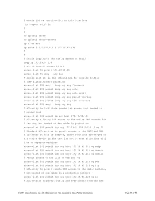 ! enable IOS FW functionality on this interface
        ip inspect v4_fw in
      !
      !
      no ip http server
      no ip http secure-server
      ip classless
      ip route 0.0.0.0 0.0.0.0 172.19.93.193
      !
      !
      ! Enable logging to the syslog daemon on dell2
      logging 172.19.93.228
      ! ACL to control access to NTP
      access-list 96 permit 171.68.10.80
      access-list 96 deny                 any log
      ! Access-list 101 is the inbound ACL for outside traffic
      ! ICMP filtering best practices
      access-list 101 deny                  icmp any any fragments
      access-list 101 permit icmp any any echo
      access-list 101 permit icmp any any echo-reply
      access-list 101 permit icmp any any packet-too-big
      access-list 101 permit icmp any any time-exceeded
      access-list 101 deny                  icmp any any
      ! ACL entry to facilitate remote lab access (not needed in
      ! production)
      access-list 101 permit ip any host 172.19.93.194
      ! ACL entry allowing SSH access to the entire DMZ network for
      ! testing, Not needed or desirable in production
      access-list 101 permit tcp any 172.19.93.208 0.0.0.15 eq 22
      ! Standard ACL entries to permit access to the SMTP and DNS
      ! listeners at this IP address, these functions are merged on
      ! a single device in the test lab but in most situations will
      ! be on separate machines
      access-list 101 permit tcp any host 172.19.93.211 eq smtp
      access-list 101 permit tcp any host 172.19.93.211 eq domain
      access-list 101 permit udp any host 172.19.93.211 eq domain
      ! Permit access to the .210 on web and ftp
      access-list 101 permit tcp any host 172.19.93.210 eq www
      access-list 101 permit tcp any host 172.19.93.210 eq ftp
      ! ACL entry to permit remote SSH access to the dell2 machine,
      ! not needed or desirable in a production network
      access-list 101 permit tcp any host 172.19.93.228 eq 22
      ! ACL entries to permit syslog and TFTP access from the ENT




© 2004 Cisco Systems, Inc. All rights reserved. This document is Cisco Public Information.   Page 34 of 43
 