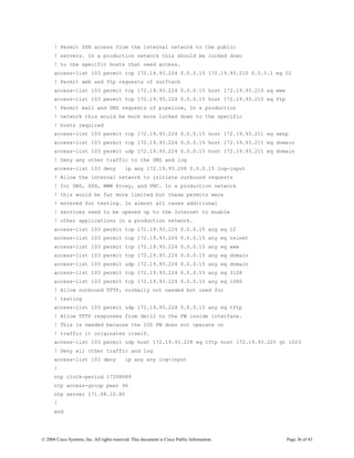 ! Permit SSH access from the internal network to the public
      ! servers. In a production network this should be locked down
      ! to the specific hosts that need access.
      access-list 103 permit tcp 172.19.93.224 0.0.0.15 172.19.93.210 0.0.0.1 eq 22
      ! Permit web and ftp requests of surftech
      access-list 103 permit tcp 172.19.93.224 0.0.0.15 host 172.19.93.210 eq www
      access-list 103 permit tcp 172.19.93.224 0.0.0.15 host 172.19.93.210 eq ftp
      ! Permit mail and DNS requests of pipeline, In a production
      ! network this would be much more locked down to the specific
      ! hosts required
      access-list 103 permit tcp 172.19.93.224 0.0.0.15 host 172.19.93.211 eq smtp
      access-list 103 permit tcp 172.19.93.224 0.0.0.15 host 172.19.93.211 eq domain
      access-list 103 permit udp 172.19.93.224 0.0.0.15 host 172.19.93.211 eq domain
      ! Deny any other traffic to the DMZ and log
      access-list 103 deny                  ip any 172.19.93.208 0.0.0.15 log-input
      ! Allow the internal network to initiate outbound requests
      ! for DNS, SSH, WWW Proxy, and VNC. In a production network
      ! this would be far more limited but these permits were
      ! entered for testing. In almost all cases additional
      ! services need to be opened up to the Internet to enable
      ! other applications in a production network.
      access-list 103 permit tcp 172.19.93.224 0.0.0.15 any eq 22
      access-list 103 permit tcp 172.19.93.224 0.0.0.15 any eq telnet
      access-list 103 permit tcp 172.19.93.224 0.0.0.15 any eq www
      access-list 103 permit tcp 172.19.93.224 0.0.0.15 any eq domain
      access-list 103 permit udp 172.19.93.224 0.0.0.15 any eq domain
      access-list 103 permit tcp 172.19.93.224 0.0.0.15 any eq 3128
      access-list 103 permit tcp 172.19.93.224 0.0.0.15 any eq 1080
      ! Allow outbound TFTP, normally not needed but used for
      ! testing
      access-list 103 permit udp 172.19.93.224 0.0.0.15 any eq tftp
      ! Allow TFTP responses from dell2 to the FW inside interface.
      ! This is needed because the IOS FW does not operate on
      ! traffic it originates itself.
      access-list 103 permit udp host 172.19.93.228 eq tftp host 172.19.93.225 gt 1023
      ! Deny all other traffic and log
      access-list 103 deny                  ip any any log-input
      !
      ntp clock-period 17208089
      ntp access-group peer 96
      ntp server 171.68.10.80
      !
      end




© 2004 Cisco Systems, Inc. All rights reserved. This document is Cisco Public Information.   Page 36 of 43
 