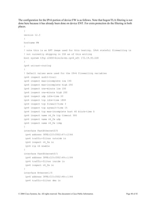 The configuration for the IPv6 portion of device FW is as follows. Note that bogon/TLA filtering is not
done here because it has already been done on device ENT. For extra protection do the filtering in both
places.
      !
      version 12.3
      !
      hostname FW
      !
      ! note this is an EFT image used for this testing. IPv6 stateful firewalling is
      ! not currently shipping in IOS as of this writing
      boot system tftp c2600-bino3s-mz.ipv6_eft 172.19.93.228
      !
      ipv6 unicast-routing
      !
      ! Default values were used for the IPv6 firewalling variables
      ipv6 inspect audit-trail
      ipv6 inspect max-incomplete low 150
      ipv6 inspect max-incomplete high 250
      ipv6 inspect one-minute low 100
      ipv6 inspect one-minute high 200
      ipv6 inspect udp idle-time 20
      ipv6 inspect tcp idle-time 1800
      ipv6 inspect tcp finwait-time 3
      ipv6 inspect tcp synwait-time 15
      ipv6 inspect tcp max-incomplete host 40 block-time 0
      ipv6 inspect name v6_fw tcp timeout 300
      ipv6 inspect name v6_fw udp
      ipv6 inspect name v6_fw icmp
      !
      interface FastEthernet0/0
        ipv6 address 3FFE:C15:C002:47::2/64
        ipv6 traffic-filter outside in
        ipv6 inspect v6_fw in
        ipv6 rip v6 enable
      !
      interface FastEthernet0/1
        ipv6 address 3FFE:C15:C002:49::1/64
        ipv6 traffic-filter inside in
        ipv6 inspect v6_fw in
      !
      interface Ethernet1/0
        ipv6 address 3FFE:C15:C002:48::1/64
        ipv6 traffic-filter dmz in




© 2004 Cisco Systems, Inc. All rights reserved. This document is Cisco Public Information.       Page 40 of 43
 