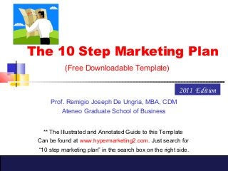The 10 Step Marketing Plan
(Free Downloadable Template)
Prof. Remigio Joseph De Ungria, MBA, CDM
Ateneo Graduate School of Business
2011 Edition
** The Illustrated and Annotated Guide to this Template
Can be found at www.hypermarketing2.com. Just search for
“10 step marketing plan” in the search box on the right side.
 