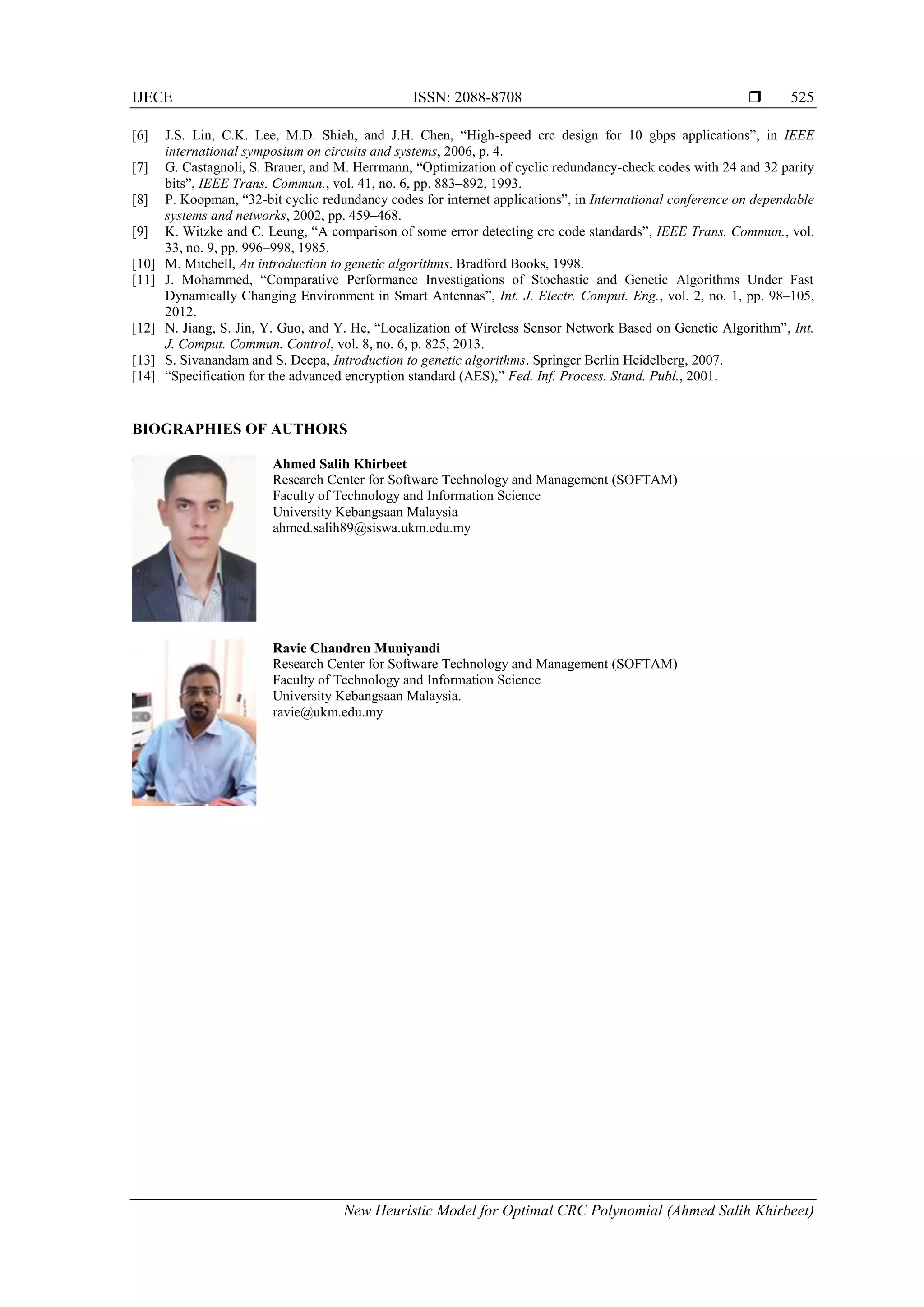 IJECE ISSN: 2088-8708 
New Heuristic Model for Optimal CRC Polynomial (Ahmed Salih Khirbeet)
525
[6] J.S. Lin, C.K. Lee, M.D. Shieh, and J.H. Chen, “High-speed crc design for 10 gbps applications”, in IEEE
international symposium on circuits and systems, 2006, p. 4.
[7] G. Castagnoli, S. Brauer, and M. Herrmann, “Optimization of cyclic redundancy-check codes with 24 and 32 parity
bits”, IEEE Trans. Commun., vol. 41, no. 6, pp. 883–892, 1993.
[8] P. Koopman, “32-bit cyclic redundancy codes for internet applications”, in International conference on dependable
systems and networks, 2002, pp. 459–468.
[9] K. Witzke and C. Leung, “A comparison of some error detecting crc code standards”, IEEE Trans. Commun., vol.
33, no. 9, pp. 996–998, 1985.
[10] M. Mitchell, An introduction to genetic algorithms. Bradford Books, 1998.
[11] J. Mohammed, “Comparative Performance Investigations of Stochastic and Genetic Algorithms Under Fast
Dynamically Changing Environment in Smart Antennas”, Int. J. Electr. Comput. Eng., vol. 2, no. 1, pp. 98–105,
2012.
[12] N. Jiang, S. Jin, Y. Guo, and Y. He, “Localization of Wireless Sensor Network Based on Genetic Algorithm”, Int.
J. Comput. Commun. Control, vol. 8, no. 6, p. 825, 2013.
[13] S. Sivanandam and S. Deepa, Introduction to genetic algorithms. Springer Berlin Heidelberg, 2007.
[14] “Specification for the advanced encryption standard (AES),” Fed. Inf. Process. Stand. Publ., 2001.
BIOGRAPHIES OF AUTHORS
Ahmed Salih Khirbeet
Research Center for Software Technology and Management (SOFTAM)
Faculty of Technology and Information Science
University Kebangsaan Malaysia
ahmed.salih89@siswa.ukm.edu.my
Ravie Chandren Muniyandi
Research Center for Software Technology and Management (SOFTAM)
Faculty of Technology and Information Science
University Kebangsaan Malaysia.
ravie@ukm.edu.my
 
