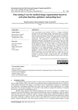 International Journal of Electrical and Computer Engineering (IJECE)
Vol. 13, No. 5, October 2023, pp. 5406~5417
ISSN: 2088-8708, DOI: 10.11591/ijece.v13i5.pp5406-5417  5406
Journal homepage: http://ijece.iaescore.com
Fine-tuning U-net for medical image segmentation based on
activation function, optimizer and pooling layer
Remah Younisse1
, Rawan Ghnemat2
, Jaafer Al Saraireh3
Computer Science Department, King Hussein Faculty for Computing Sciences, Princess Sumaya University for Technology, Amman,
Jordan
Article Info ABSTRACT
Article history:
Received Oct 10, 2022
Revised Jan 2, 2023
Accepted Feb 4, 2023
U-net convolutional neural network (CNN) is a famous architecture
developed to deal with medical images. Fine-tuning CNNs is a common
technique used to enhance their performance by selecting the building blocks
which can provide the ultimate results. This paper introduces a method for
tuning U-net architecture to improve its performance in medical image
segmentation. The experiment is conducted using an x-ray image
segmentation approach. The performance of U-net CNN in lung x-ray image
segmentation is studied with different activation functions, optimizers, and
pooling-bottleneck-layers. The analysis focuses on creating a method that
can be applied for tuning U-net, like CNNs. It also provides the best
activation function, optimizer, and pooling layer to enhance U-net CNN’s
performance on x-ray image segmentation. The findings of this research
showed that a U-net architecture worked supremely when we used the
LeakyReLU activation function and average pooling layer as well as
RMSProb optimizer. The U-net model accuracy is raised from 89.59 to
93.81% when trained and tested with lung x-ray images and uses the
LeakyReLU activation function, average pooling layer, and RMSProb
optimizer. The fine-tuned model also enhanced accuracy results with three
other datasets.
Keywords:
Activation function
Fine-tune
Image segmentation
U-net
X-ray images
This is an open access article under the CC BY-SA license.
Corresponding Author:
Jaafer Al Saraireh
Computer Science Department, King Hussein Faculty for Computing Sciences, Princess Sumaya
University for Technology
Amman, Jordan, 11941
Email: j.saraireh@psut.edu.jo
1. INTRODUCTION
Convolutional neural network (CNN) is a known class of artificial neural networks (ANN) usually
used in image analysis. CNN is the multi-layer architecture built by stacking alternative layers of filters to
extract features and details from images, so conclusions such as classification, recognition, or segmentation
are conducted. U-net-shaped architectures have been used in medical image segmentation as a reliable
architecture. The essential advantage of U-net CNNs is their ability to increase the resolution of extracted
features by acquiring the up-sampling process [1].
Medical image analysis with artificial intelligence (AI) tools has emerged as a helping tool in
biomedical research and healthcare. Data collected from different sources are deployed to train AI models,
which are later used to aid in diagnostic analysis. The data, usually images collected from different sources
with variant specifications such as size, type, and resolution, should be processed and prepared for training
and testing. Collecting a sufficient amount of data is also difficult due to privacy issues associated with
patients’ medical information. One such common utilization of AI in studying medical images is image
 