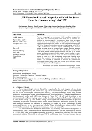 International Journal of Electrical and Computer Engineering (IJECE)
Vol. 8, No. 6, December 2018, pp. 5342~5350
ISSN: 2088-8708, DOI: 10.11591/ijece.v8i6.pp5342-5350  5342
Journal homepage: http://iaescore.com/journals/index.php/IJECE
UDP Pervasive Protocol Integration with IoT for Smart
Home Environment using LabVIEW
Mochammad Hannats Hanafi Ichsan, Wijaya Kurniawan, Sabriansyah Rizqika Akbar
Computer Engineering, Computer System and Robotics Laboratory, Brawijaya University, Indonesia
Article Info ABSTRACT
Article history:
Received Jan 2, 2018
Revised Jun 11, 2018
Accepted Jun 28, 2018
Pervasive computing is an environment which is used and integrated into
every object and activities to meet human needs and its existence isn’t
perceived as something specific. The concept of Smart Home is to assist
human needs in an everyday object that performs controls or being
controlled. Based on previous research the used communication protocol is
UDP (User Datagram Protocol) and the programming language is LabVIEW.
UDP is used because it does not require handshaking in the broadcast
process, as well as on the use of memory more efficient than other protocols.
Devices which perform controls called Host and which is controlled called
Client. Both of them (Things) have an ability to send data to the Internet
without any human interaction. So this research wants to conduct pervasive
protocol between Host and Client which each device is integrated with the
Internet of Things (IoT). Data are posted at dweet.io that is a cloud server
website that contains a simple online data submission which has free
services. This research is conducted to measure the communication
performance between host to client, host to cloud server and client to cloud
server that represents household equipment.
Keyword:
Internet of Things
LabVIEW
Pervasive Protocols
Smart Home
UDP
Copyright © 2018 Institute of Advanced Engineering and Science.
All rights reserved.
Corresponding Author:
Mochammad Hannats Hanafi Ichsan,
Computer Engineering, Faculty of Computer Science,
Brawijaya University,
Jl. Veteran no 8, Ketawanggede, Kec. Lowokwaru, Malang, Jawa Timur, Indonesia.
Email: hanas.hanafi@ub.ac.id
1. INTRODUCTION
Pervasive computing is not only like desktop computing, but also could integrate with any device,
any location, anytime and any data format across any network environment [1]. That device could perform
any task such as monitoring and controlling other device [2]. Pervasive computing is used in many areas for
its usability mobility usage, method and computation size of the pervasive device [3]. One of six technologies
that continuously evolve until 2025 is the Internet of Things (IoT) [4]. IoT could be utilized to any
environment such as a home. Lighting, heat, or another device that can be controlled remotely via the internet
is Smart Home concept [5]. Smart Home is a very suitable object that can be implemented by pervasive
computing, because these technologies should not felt and has interference with human activities [6]. Daily
used household equipment like television, air conditioner, rice cooker etc. is very convergence, the used
sensor, used hardware is very convergence and called a Things. Identified things and personalities should
connect and communicate with the user, environment, and social user context [7].
The use of sensors and distribution of raw data is also increasing. The communication protocol is
used to transmit, collect and process data [8]. Based on previous research, the used communication protocol
is UDP [9]. UDP could perform data transmission at any device such as Host and Client. The Host could
communicate with the Client with several rules. UDP is used because Smart Home environment does not
 