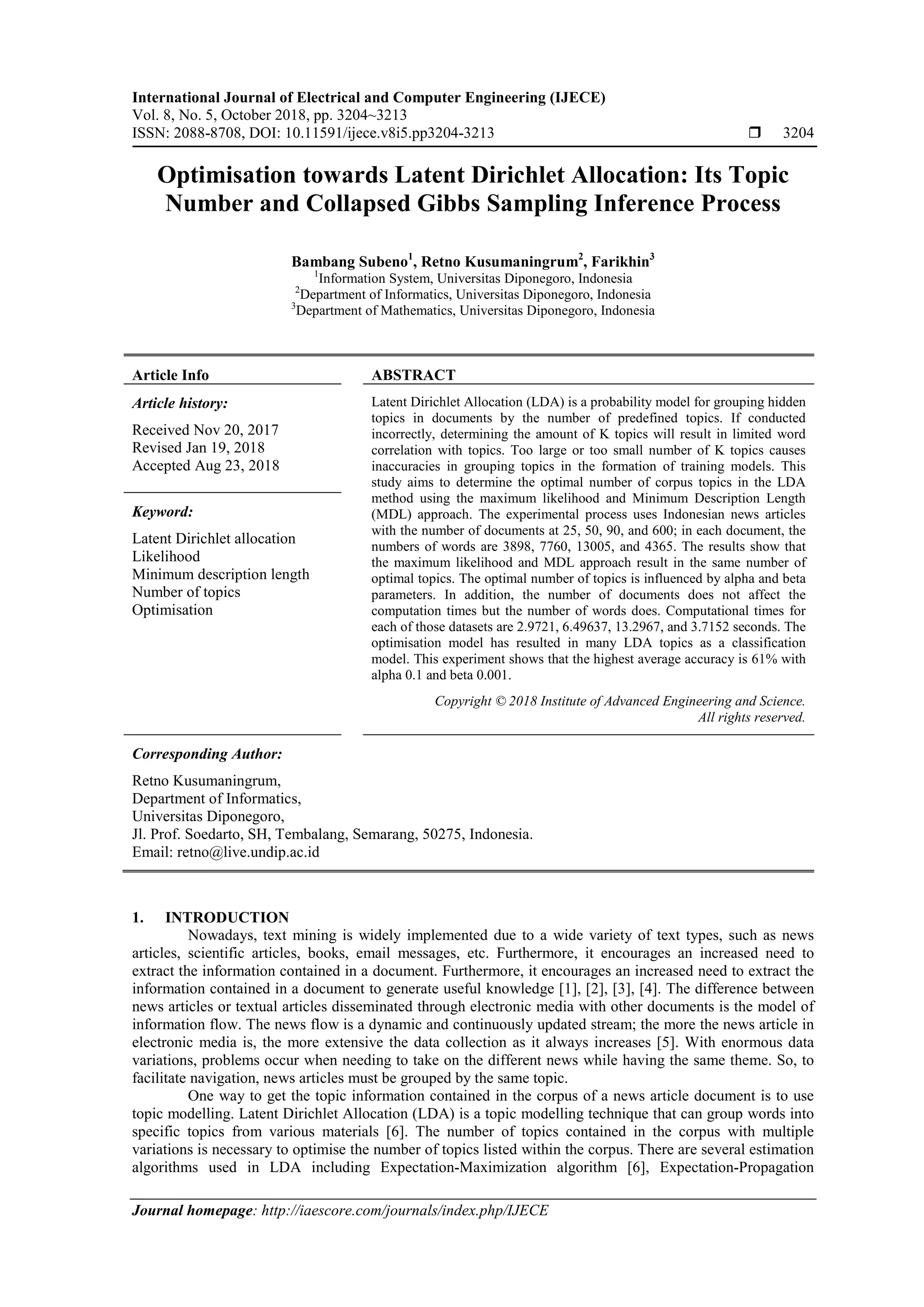 International Journal of Electrical and Computer Engineering (IJECE)
Vol. 8, No. 5, October 2018, pp. 3204~3213
ISSN: 2088-8708, DOI: 10.11591/ijece.v8i5.pp3204-3213  3204
Journal homepage: http://iaescore.com/journals/index.php/IJECE
Optimisation towards Latent Dirichlet Allocation: Its Topic
Number and Collapsed Gibbs Sampling Inference Process
Bambang Subeno1
, Retno Kusumaningrum2
, Farikhin3
1
Information System, Universitas Diponegoro, Indonesia
2
Department of Informatics, Universitas Diponegoro, Indonesia
3
Department of Mathematics, Universitas Diponegoro, Indonesia
Article Info ABSTRACT
Article history:
Received Nov 20, 2017
Revised Jan 19, 2018
Accepted Aug 23, 2018
Latent Dirichlet Allocation (LDA) is a probability model for grouping hidden
topics in documents by the number of predefined topics. If conducted
incorrectly, determining the amount of K topics will result in limited word
correlation with topics. Too large or too small number of K topics causes
inaccuracies in grouping topics in the formation of training models. This
study aims to determine the optimal number of corpus topics in the LDA
method using the maximum likelihood and Minimum Description Length
(MDL) approach. The experimental process uses Indonesian news articles
with the number of documents at 25, 50, 90, and 600; in each document, the
numbers of words are 3898, 7760, 13005, and 4365. The results show that
the maximum likelihood and MDL approach result in the same number of
optimal topics. The optimal number of topics is influenced by alpha and beta
parameters. In addition, the number of documents does not affect the
computation times but the number of words does. Computational times for
each of those datasets are 2.9721, 6.49637, 13.2967, and 3.7152 seconds. The
optimisation model has resulted in many LDA topics as a classification
model. This experiment shows that the highest average accuracy is 61% with
alpha 0.1 and beta 0.001.
Keyword:
Latent Dirichlet allocation
Likelihood
Minimum description length
Number of topics
Optimisation
Copyright © 2018 Institute of Advanced Engineering and Science.
All rights reserved.
Corresponding Author:
Retno Kusumaningrum,
Department of Informatics,
Universitas Diponegoro,
Jl. Prof. Soedarto, SH, Tembalang, Semarang, 50275, Indonesia.
Email: retno@live.undip.ac.id
1. INTRODUCTION
Nowadays, text mining is widely implemented due to a wide variety of text types, such as news
articles, scientific articles, books, email messages, etc. Furthermore, it encourages an increased need to
extract the information contained in a document. Furthermore, it encourages an increased need to extract the
information contained in a document to generate useful knowledge [1], [2], [3], [4]. The difference between
news articles or textual articles disseminated through electronic media with other documents is the model of
information flow. The news flow is a dynamic and continuously updated stream; the more the news article in
electronic media is, the more extensive the data collection as it always increases [5]. With enormous data
variations, problems occur when needing to take on the different news while having the same theme. So, to
facilitate navigation, news articles must be grouped by the same topic.
One way to get the topic information contained in the corpus of a news article document is to use
topic modelling. Latent Dirichlet Allocation (LDA) is a topic modelling technique that can group words into
specific topics from various materials [6]. The number of topics contained in the corpus with multiple
variations is necessary to optimise the number of topics listed within the corpus. There are several estimation
algorithms used in LDA including Expectation-Maximization algorithm [6], Expectation-Propagation
 