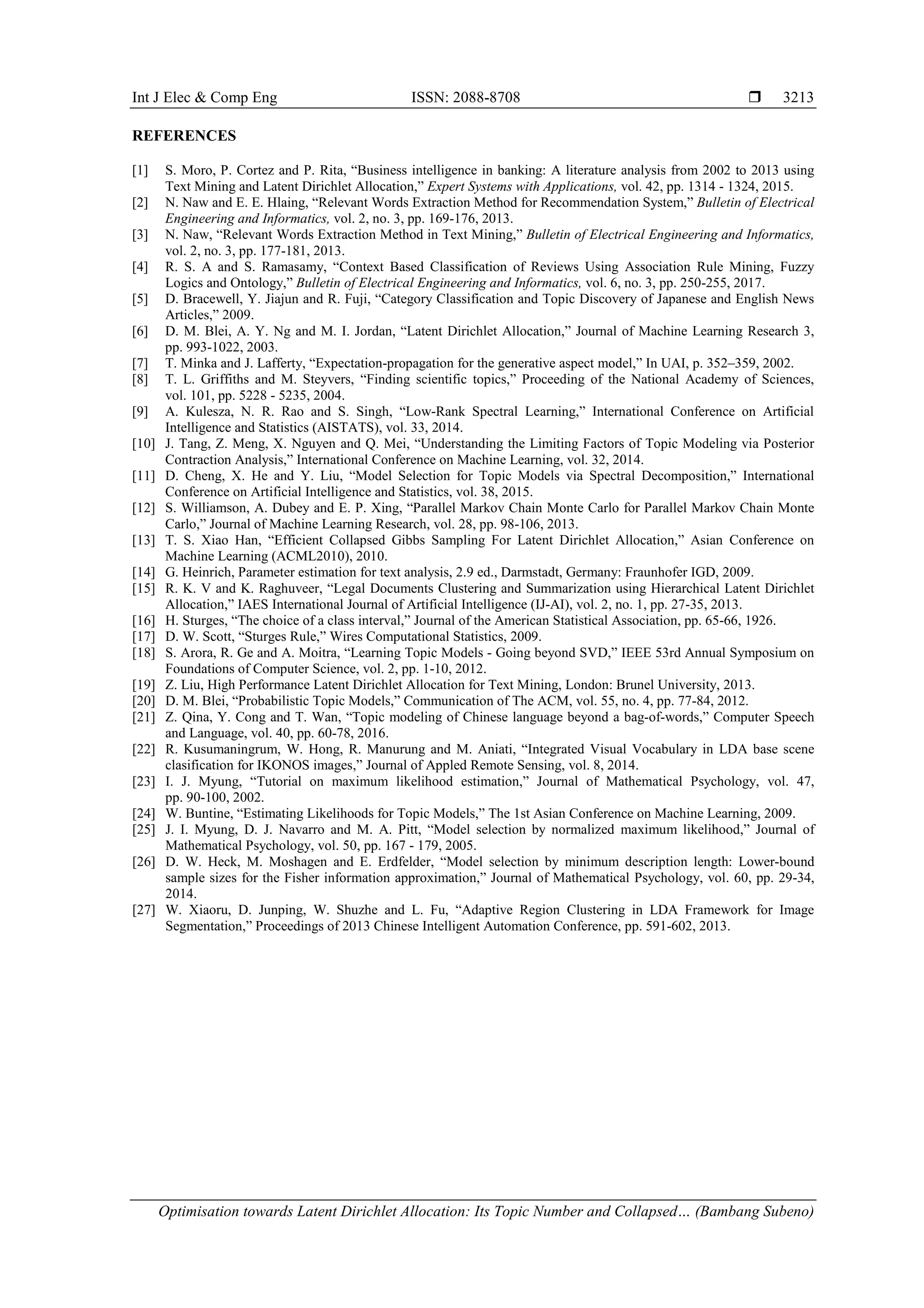 Int J Elec & Comp Eng ISSN: 2088-8708 
Optimisation towards Latent Dirichlet Allocation: Its Topic Number and Collapsed… (Bambang Subeno)
3213
REFERENCES
[1] S. Moro, P. Cortez and P. Rita, “Business intelligence in banking: A literature analysis from 2002 to 2013 using
Text Mining and Latent Dirichlet Allocation,” Expert Systems with Applications, vol. 42, pp. 1314 - 1324, 2015.
[2] N. Naw and E. E. Hlaing, “Relevant Words Extraction Method for Recommendation System,” Bulletin of Electrical
Engineering and Informatics, vol. 2, no. 3, pp. 169-176, 2013.
[3] N. Naw, “Relevant Words Extraction Method in Text Mining,” Bulletin of Electrical Engineering and Informatics,
vol. 2, no. 3, pp. 177-181, 2013.
[4] R. S. A and S. Ramasamy, “Context Based Classification of Reviews Using Association Rule Mining, Fuzzy
Logics and Ontology,” Bulletin of Electrical Engineering and Informatics, vol. 6, no. 3, pp. 250-255, 2017.
[5] D. Bracewell, Y. Jiajun and R. Fuji, “Category Classification and Topic Discovery of Japanese and English News
Articles,” 2009.
[6] D. M. Blei, A. Y. Ng and M. I. Jordan, “Latent Dirichlet Allocation,” Journal of Machine Learning Research 3,
pp. 993-1022, 2003.
[7] T. Minka and J. Lafferty, “Expectation-propagation for the generative aspect model,” In UAI, p. 352–359, 2002.
[8] T. L. Griffiths and M. Steyvers, “Finding scientific topics,” Proceeding of the National Academy of Sciences,
vol. 101, pp. 5228 - 5235, 2004.
[9] A. Kulesza, N. R. Rao and S. Singh, “Low-Rank Spectral Learning,” International Conference on Artificial
Intelligence and Statistics (AISTATS), vol. 33, 2014.
[10] J. Tang, Z. Meng, X. Nguyen and Q. Mei, “Understanding the Limiting Factors of Topic Modeling via Posterior
Contraction Analysis,” International Conference on Machine Learning, vol. 32, 2014.
[11] D. Cheng, X. He and Y. Liu, “Model Selection for Topic Models via Spectral Decomposition,” International
Conference on Artificial Intelligence and Statistics, vol. 38, 2015.
[12] S. Williamson, A. Dubey and E. P. Xing, “Parallel Markov Chain Monte Carlo for Parallel Markov Chain Monte
Carlo,” Journal of Machine Learning Research, vol. 28, pp. 98-106, 2013.
[13] T. S. Xiao Han, “Efficient Collapsed Gibbs Sampling For Latent Dirichlet Allocation,” Asian Conference on
Machine Learning (ACML2010), 2010.
[14] G. Heinrich, Parameter estimation for text analysis, 2.9 ed., Darmstadt, Germany: Fraunhofer IGD, 2009.
[15] R. K. V and K. Raghuveer, “Legal Documents Clustering and Summarization using Hierarchical Latent Dirichlet
Allocation,” IAES International Journal of Artificial Intelligence (IJ-AI), vol. 2, no. 1, pp. 27-35, 2013.
[16] H. Sturges, “The choice of a class interval,” Journal of the American Statistical Association, pp. 65-66, 1926.
[17] D. W. Scott, “Sturges Rule,” Wires Computational Statistics, 2009.
[18] S. Arora, R. Ge and A. Moitra, “Learning Topic Models - Going beyond SVD,” IEEE 53rd Annual Symposium on
Foundations of Computer Science, vol. 2, pp. 1-10, 2012.
[19] Z. Liu, High Performance Latent Dirichlet Allocation for Text Mining, London: Brunel University, 2013.
[20] D. M. Blei, “Probabilistic Topic Models,” Communication of The ACM, vol. 55, no. 4, pp. 77-84, 2012.
[21] Z. Qina, Y. Cong and T. Wan, “Topic modeling of Chinese language beyond a bag-of-words,” Computer Speech
and Language, vol. 40, pp. 60-78, 2016.
[22] R. Kusumaningrum, W. Hong, R. Manurung and M. Aniati, “Integrated Visual Vocabulary in LDA base scene
clasification for IKONOS images,” Journal of Appled Remote Sensing, vol. 8, 2014.
[23] I. J. Myung, “Tutorial on maximum likelihood estimation,” Journal of Mathematical Psychology, vol. 47,
pp. 90-100, 2002.
[24] W. Buntine, “Estimating Likelihoods for Topic Models,” The 1st Asian Conference on Machine Learning, 2009.
[25] J. I. Myung, D. J. Navarro and M. A. Pitt, “Model selection by normalized maximum likelihood,” Journal of
Mathematical Psychology, vol. 50, pp. 167 - 179, 2005.
[26] D. W. Heck, M. Moshagen and E. Erdfelder, “Model selection by minimum description length: Lower-bound
sample sizes for the Fisher information approximation,” Journal of Mathematical Psychology, vol. 60, pp. 29-34,
2014.
[27] W. Xiaoru, D. Junping, W. Shuzhe and L. Fu, “Adaptive Region Clustering in LDA Framework for Image
Segmentation,” Proceedings of 2013 Chinese Intelligent Automation Conference, pp. 591-602, 2013.
 