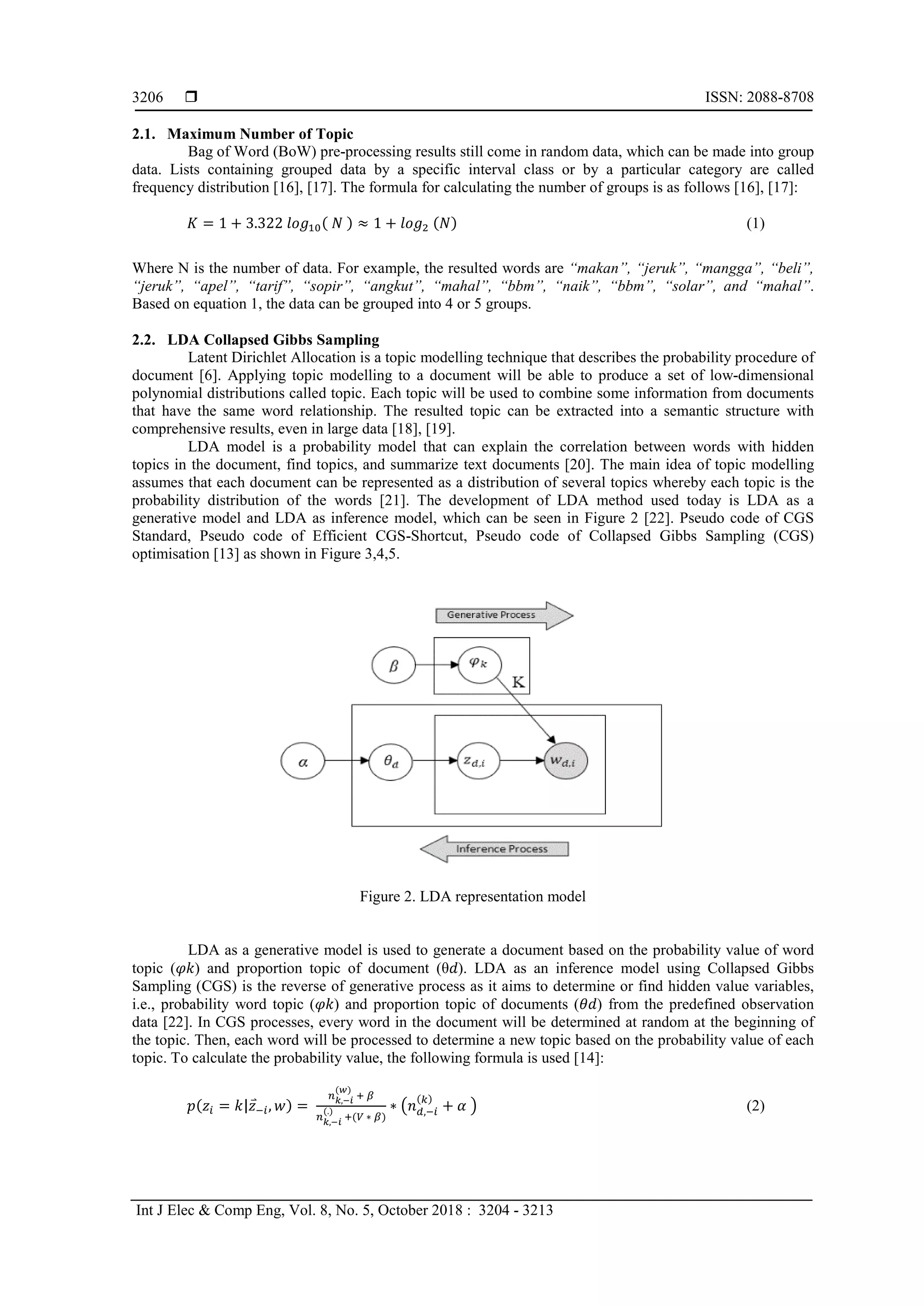  ISSN: 2088-8708
Int J Elec & Comp Eng, Vol. 8, No. 5, October 2018 : 3204 - 3213
3206
2.1. Maximum Number of Topic
Bag of Word (BoW) pre-processing results still come in random data, which can be made into group
data. Lists containing grouped data by a specific interval class or by a particular category are called
frequency distribution [16], [17]. The formula for calculating the number of groups is as follows [16], [17]:
𝐾 = 1 + 3.322 𝑙𝑜𝑔10( 𝑁 ) ≈ 1 + 𝑙𝑜𝑔2 (𝑁) (1)
Where N is the number of data. For example, the resulted words are “makan”, “jeruk”, “mangga”, “beli”,
“jeruk”, “apel”, “tarif”, “sopir”, “angkut”, “mahal”, “bbm”, “naik”, “bbm”, “solar”, and “mahal”.
Based on equation 1, the data can be grouped into 4 or 5 groups.
2.2. LDA Collapsed Gibbs Sampling
Latent Dirichlet Allocation is a topic modelling technique that describes the probability procedure of
document [6]. Applying topic modelling to a document will be able to produce a set of low-dimensional
polynomial distributions called topic. Each topic will be used to combine some information from documents
that have the same word relationship. The resulted topic can be extracted into a semantic structure with
comprehensive results, even in large data [18], [19].
LDA model is a probability model that can explain the correlation between words with hidden
topics in the document, find topics, and summarize text documents [20]. The main idea of topic modelling
assumes that each document can be represented as a distribution of several topics whereby each topic is the
probability distribution of the words [21]. The development of LDA method used today is LDA as a
generative model and LDA as inference model, which can be seen in Figure 2 [22]. Pseudo code of CGS
Standard, Pseudo code of Efficient CGS-Shortcut, Pseudo code of Collapsed Gibbs Sampling (CGS)
optimisation [13] as shown in Figure 3,4,5.
Figure 2. LDA representation model
LDA as a generative model is used to generate a document based on the probability value of word
topic (𝜑𝑘) and proportion topic of document (θ𝑑). LDA as an inference model using Collapsed Gibbs
Sampling (CGS) is the reverse of generative process as it aims to determine or find hidden value variables,
i.e., probability word topic (𝜑𝑘) and proportion topic of documents (𝜃𝑑) from the predefined observation
data [22]. In CGS processes, every word in the document will be determined at random at the beginning of
the topic. Then, each word will be processed to determine a new topic based on the probability value of each
topic. To calculate the probability value, the following formula is used [14]:
𝑝(𝑧𝑖 = 𝑘|𝑧⃑−𝑖, 𝑤) =
𝑛 𝑘,−𝑖
(𝑤)
+ 𝛽
𝑛 𝑘,−𝑖
(.)
+(𝑉 ∗ 𝛽)
∗ �𝑛 𝑑,−𝑖
(𝑘)
+ 𝛼 � (2)
 