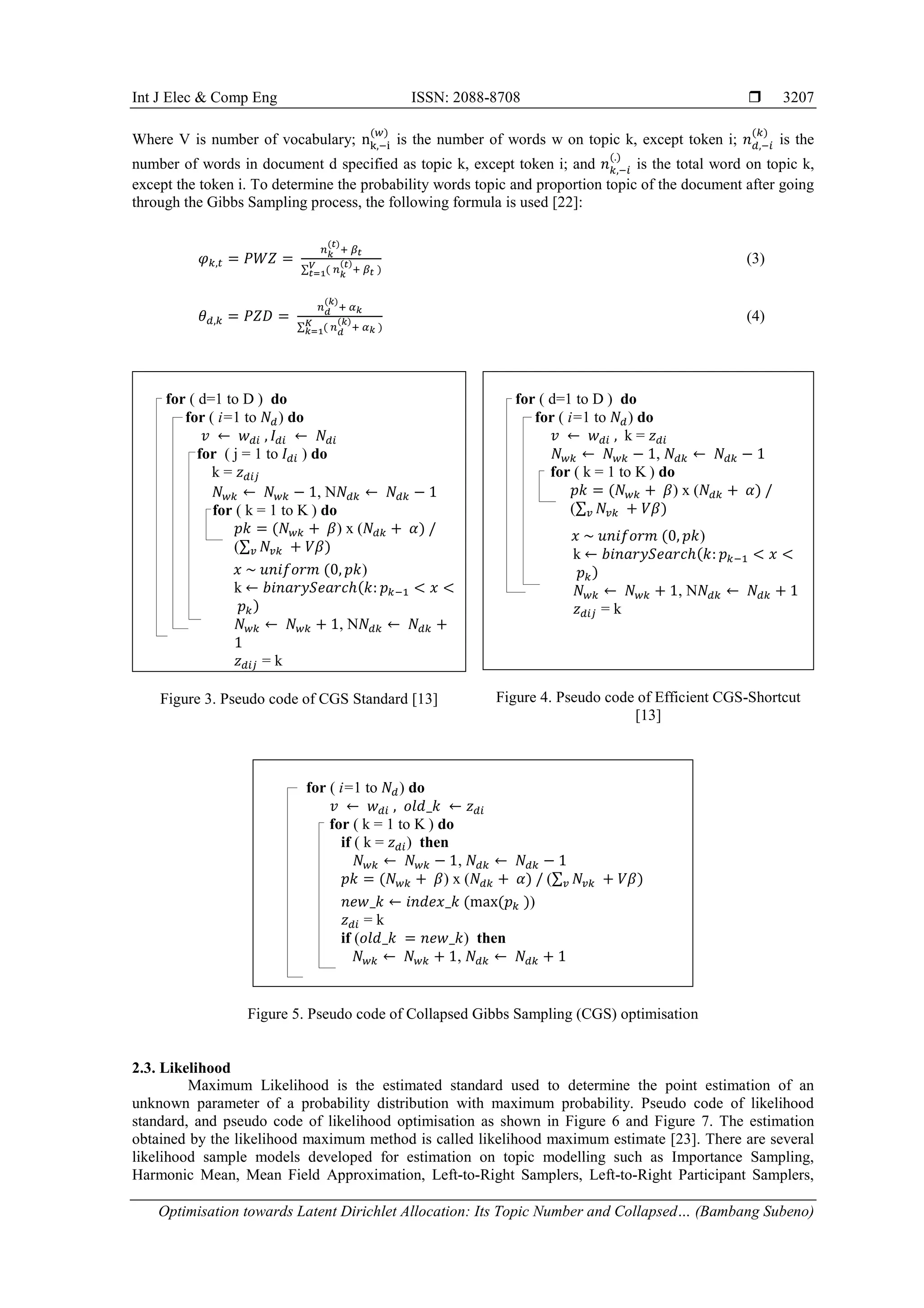 Int J Elec & Comp Eng ISSN: 2088-8708 
Optimisation towards Latent Dirichlet Allocation: Its Topic Number and Collapsed… (Bambang Subeno)
3207
Where V is number of vocabulary; nk,−i
(𝑤)
is the number of words w on topic k, except token i; 𝑛 𝑑,−𝑖
(𝑘)
is the
number of words in document d specified as topic k, except token i; and 𝑛 𝑘,−𝑖
(.)
is the total word on topic k,
except the token i. To determine the probability words topic and proportion topic of the document after going
through the Gibbs Sampling process, the following formula is used [22]:
𝜑 𝑘,𝑡 = 𝑃𝑊𝑍 =
𝑛 𝑘
(𝑡)
+ 𝛽 𝑡
∑ ( 𝑛 𝑘
(𝑡)
+ 𝛽 𝑡 )𝑉
𝑡=1
(3)
𝜃 𝑑,𝑘 = 𝑃𝑍𝐷 =
𝑛 𝑑
(𝑘)
+ 𝛼 𝑘
∑ ( 𝑛 𝑑
(𝑘)
+ 𝛼 𝑘 )𝐾
𝑘=1
(4)
for ( d=1 to D ) do
for ( i=1 to 𝑁𝑑) do
𝑣 ← 𝑤 𝑑𝑖 , 𝐼 𝑑𝑖 ← 𝑁𝑑𝑖
for ( j = 1 to 𝐼 𝑑𝑖 ) do
k = 𝑧 𝑑𝑖𝑗
𝑁 𝑤𝑘 ← 𝑁 𝑤𝑘 − 1, N𝑁𝑑𝑘 ← 𝑁𝑑𝑘 − 1
for ( k = 1 to K ) do
𝑝𝑘 = (𝑁 𝑤𝑘 + 𝛽) x (𝑁𝑑𝑘 + 𝛼) /
(∑ 𝑁𝑣𝑘𝑣 + 𝑉𝛽)
𝑥 ~ 𝑢𝑛𝑖𝑓𝑜𝑟𝑚 (0, 𝑝𝑘)
k ← 𝑏𝑖𝑛𝑎𝑟𝑦𝑆𝑒𝑎𝑟𝑐ℎ(𝑘: 𝑝 𝑘−1 < 𝑥 <
𝑝 𝑘)
𝑁 𝑤𝑘 ← 𝑁 𝑤𝑘 + 1, N𝑁𝑑𝑘 ← 𝑁𝑑𝑘 +
1
𝑧 𝑑𝑖𝑗 = k
Figure 3. Pseudo code of CGS Standard [13]
for ( d=1 to D ) do
for ( i=1 to 𝑁𝑑) do
𝑣 ← 𝑤 𝑑𝑖 , k = 𝑧 𝑑𝑖
𝑁 𝑤𝑘 ← 𝑁 𝑤𝑘 − 1, 𝑁𝑑𝑘 ← 𝑁𝑑𝑘 − 1
for ( k = 1 to K ) do
𝑝𝑘 = (𝑁 𝑤𝑘 + 𝛽) x (𝑁𝑑𝑘 + 𝛼) /
(∑ 𝑁𝑣𝑘𝑣 + 𝑉𝛽)
𝑥 ~ 𝑢𝑛𝑖𝑓𝑜𝑟𝑚 (0, 𝑝𝑘)
k ← 𝑏𝑖𝑛𝑎𝑟𝑦𝑆𝑒𝑎𝑟𝑐ℎ(𝑘: 𝑝 𝑘−1 < 𝑥 <
𝑝 𝑘)
𝑁 𝑤𝑘 ← 𝑁 𝑤𝑘 + 1, N𝑁𝑑𝑘 ← 𝑁𝑑𝑘 + 1
𝑧 𝑑𝑖𝑗 = k
Figure 4. Pseudo code of Efficient CGS-Shortcut
[13]
for ( i=1 to 𝑁𝑑) do
𝑣 ← 𝑤 𝑑𝑖 , 𝑜𝑙𝑑_𝑘 ← 𝑧 𝑑𝑖
for ( k = 1 to K ) do
if ( k = 𝑧 𝑑𝑖) then
𝑁 𝑤𝑘 ← 𝑁 𝑤𝑘 − 1, 𝑁𝑑𝑘 ← 𝑁𝑑𝑘 − 1
𝑝𝑘 = (𝑁 𝑤𝑘 + 𝛽) x (𝑁𝑑𝑘 + 𝛼) / (∑ 𝑁𝑣𝑘𝑣 + 𝑉𝛽)
𝑛𝑒𝑤_𝑘 ← 𝑖𝑛𝑑𝑒𝑥_𝑘 (max(𝑝 𝑘 ))
𝑧 𝑑𝑖 = k
if (𝑜𝑙𝑑_𝑘 = 𝑛𝑒𝑤_𝑘) then
𝑁 𝑤𝑘 ← 𝑁 𝑤𝑘 + 1, 𝑁𝑑𝑘 ← 𝑁𝑑𝑘 + 1
Figure 5. Pseudo code of Collapsed Gibbs Sampling (CGS) optimisation
2.3. Likelihood
Maximum Likelihood is the estimated standard used to determine the point estimation of an
unknown parameter of a probability distribution with maximum probability. Pseudo code of likelihood
standard, and pseudo code of likelihood optimisation as shown in Figure 6 and Figure 7. The estimation
obtained by the likelihood maximum method is called likelihood maximum estimate [23]. There are several
likelihood sample models developed for estimation on topic modelling such as Importance Sampling,
Harmonic Mean, Mean Field Approximation, Left-to-Right Samplers, Left-to-Right Participant Samplers,
 