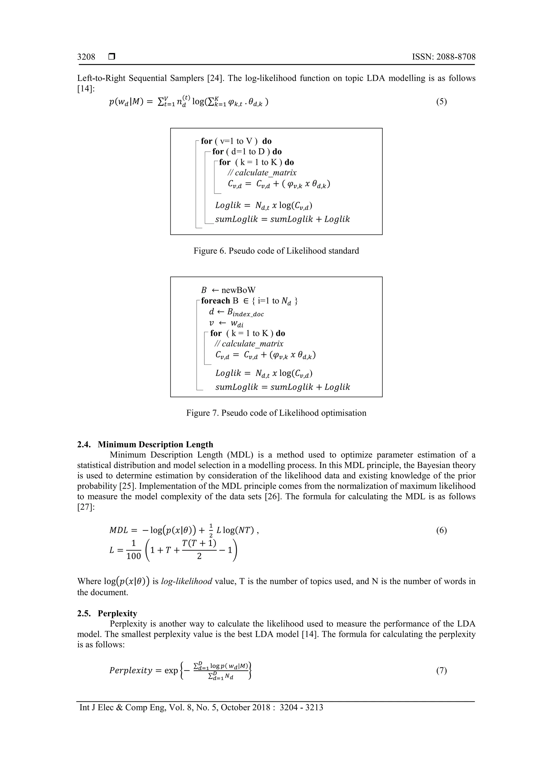  ISSN: 2088-8708
Int J Elec & Comp Eng, Vol. 8, No. 5, October 2018 : 3204 - 3213
3208
Left-to-Right Sequential Samplers [24]. The log-likelihood function on topic LDA modelling is as follows
[14]:
𝑝(𝑤 𝑑|𝑀) = ∑ 𝑛 𝑑
(𝑡)
log(∑ 𝜑 𝑘,𝑡 . 𝜃 𝑑,𝑘
𝐾
𝑘=1 )𝑉
𝑡=1 (5)
for ( v=1 to V ) do
for ( d=1 to D ) do
for ( k = 1 to K ) do
// calculate_matrix
𝐶𝑣,𝑑 = 𝐶𝑣,𝑑 + ( 𝜑 𝑣,𝑘 𝑥 𝜃 𝑑,𝑘)
𝐿𝑜𝑔𝑙𝑖𝑘 = 𝑁𝑑,𝑡 𝑥 log(𝐶𝑣,𝑑)
𝑠𝑢𝑚𝐿𝑜𝑔𝑙𝑖𝑘 = 𝑠𝑢𝑚𝐿𝑜𝑔𝑙𝑖𝑘 + 𝐿𝑜𝑔𝑙𝑖𝑘
Figure 6. Pseudo code of Likelihood standard
𝐵 ← newBoW
foreach B ∈ { i=1 to 𝑁𝑑 }
𝑑 ← 𝐵𝑖𝑛𝑑𝑒𝑥_𝑑𝑜𝑐
𝑣 ← 𝑤 𝑑𝑖
for ( k = 1 to K ) do
// calculate_matrix
𝐶𝑣,𝑑 = 𝐶𝑣,𝑑 + (𝜑 𝑣,𝑘 𝑥 𝜃 𝑑,𝑘)
𝐿𝑜𝑔𝑙𝑖𝑘 = 𝑁𝑑,𝑡 𝑥 log(𝐶𝑣,𝑑)
𝑠𝑢𝑚𝐿𝑜𝑔𝑙𝑖𝑘 = 𝑠𝑢𝑚𝐿𝑜𝑔𝑙𝑖𝑘 + 𝐿𝑜𝑔𝑙𝑖𝑘
Figure 7. Pseudo code of Likelihood optimisation
2.4. Minimum Description Length
Minimum Description Length (MDL) is a method used to optimize parameter estimation of a
statistical distribution and model selection in a modelling process. In this MDL principle, the Bayesian theory
is used to determine estimation by consideration of the likelihood data and existing knowledge of the prior
probability [25]. Implementation of the MDL principle comes from the normalization of maximum likelihood
to measure the model complexity of the data sets [26]. The formula for calculating the MDL is as follows
[27]:
𝑀𝐷𝐿 = − log�𝑝(𝑥|𝜃)� +
1
2
𝐿 log(𝑁𝑇) , (6)
𝐿 =
1
100
�1 + 𝑇 +
𝑇(𝑇 + 1)
2
− 1�
Where log�𝑝(𝑥|𝜃)� is log-likelihood value, T is the number of topics used, and N is the number of words in
the document.
2.5. Perplexity
Perplexity is another way to calculate the likelihood used to measure the performance of the LDA
model. The smallest perplexity value is the best LDA model [14]. The formula for calculating the perplexity
is as follows:
𝑃𝑒𝑟𝑝𝑙𝑒𝑥𝑖𝑡𝑦 = exp �−
∑ log 𝑝( 𝑤 𝑑|𝑀)𝐷
𝑑=1
∑ 𝑁 𝑑
𝐷
𝑑=1
� (7)
 