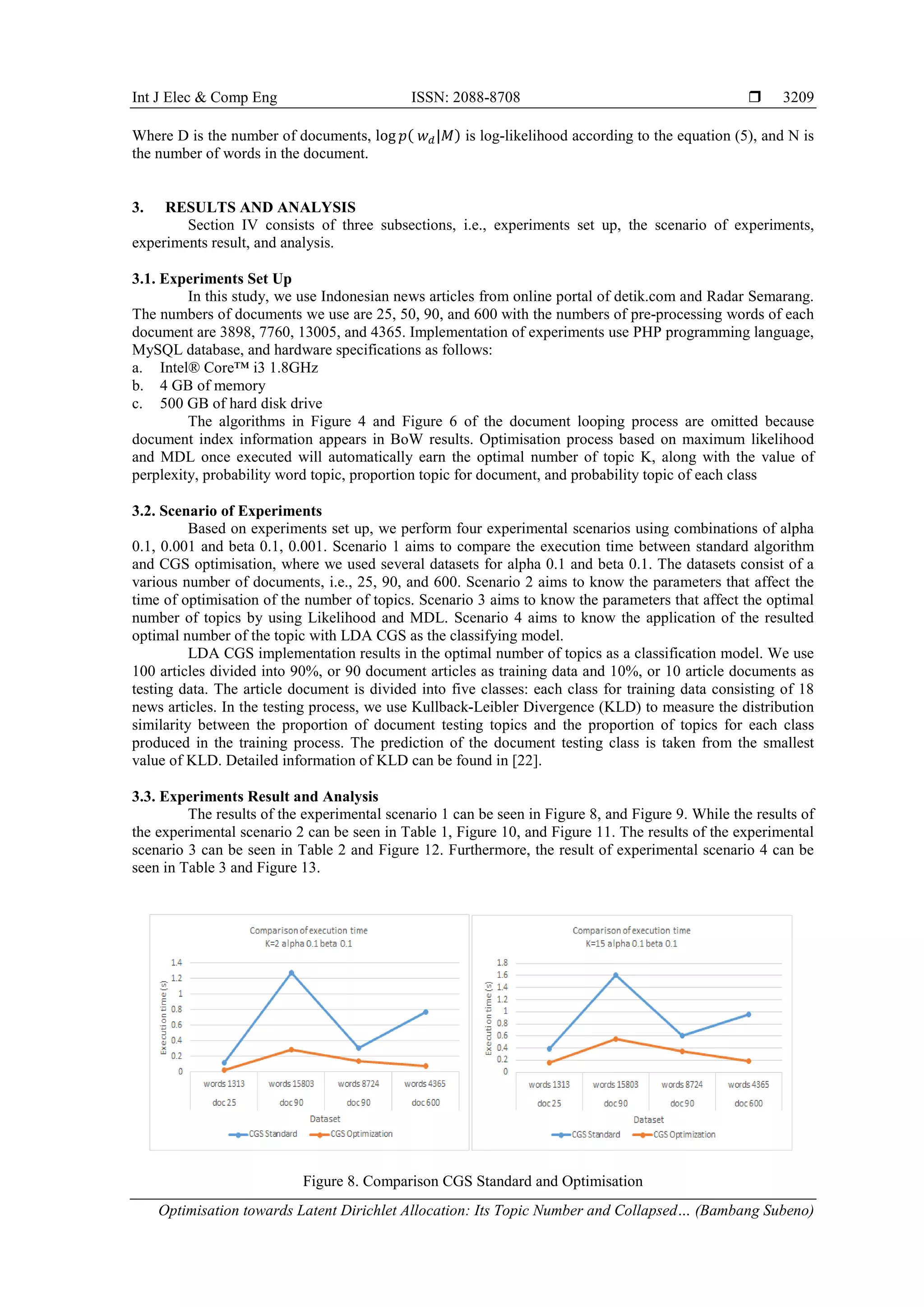 Int J Elec & Comp Eng ISSN: 2088-8708 
Optimisation towards Latent Dirichlet Allocation: Its Topic Number and Collapsed… (Bambang Subeno)
3209
Where D is the number of documents, log 𝑝( 𝑤 𝑑|𝑀) is log-likelihood according to the equation (5), and N is
the number of words in the document.
3. RESULTS AND ANALYSIS
Section IV consists of three subsections, i.e., experiments set up, the scenario of experiments,
experiments result, and analysis.
3.1. Experiments Set Up
In this study, we use Indonesian news articles from online portal of detik.com and Radar Semarang.
The numbers of documents we use are 25, 50, 90, and 600 with the numbers of pre-processing words of each
document are 3898, 7760, 13005, and 4365. Implementation of experiments use PHP programming language,
MySQL database, and hardware specifications as follows:
a. Intel® Core™ i3 1.8GHz
b. 4 GB of memory
c. 500 GB of hard disk drive
The algorithms in Figure 4 and Figure 6 of the document looping process are omitted because
document index information appears in BoW results. Optimisation process based on maximum likelihood
and MDL once executed will automatically earn the optimal number of topic K, along with the value of
perplexity, probability word topic, proportion topic for document, and probability topic of each class
3.2. Scenario of Experiments
Based on experiments set up, we perform four experimental scenarios using combinations of alpha
0.1, 0.001 and beta 0.1, 0.001. Scenario 1 aims to compare the execution time between standard algorithm
and CGS optimisation, where we used several datasets for alpha 0.1 and beta 0.1. The datasets consist of a
various number of documents, i.e., 25, 90, and 600. Scenario 2 aims to know the parameters that affect the
time of optimisation of the number of topics. Scenario 3 aims to know the parameters that affect the optimal
number of topics by using Likelihood and MDL. Scenario 4 aims to know the application of the resulted
optimal number of the topic with LDA CGS as the classifying model.
LDA CGS implementation results in the optimal number of topics as a classification model. We use
100 articles divided into 90%, or 90 document articles as training data and 10%, or 10 article documents as
testing data. The article document is divided into five classes: each class for training data consisting of 18
news articles. In the testing process, we use Kullback-Leibler Divergence (KLD) to measure the distribution
similarity between the proportion of document testing topics and the proportion of topics for each class
produced in the training process. The prediction of the document testing class is taken from the smallest
value of KLD. Detailed information of KLD can be found in [22].
3.3. Experiments Result and Analysis
The results of the experimental scenario 1 can be seen in Figure 8, and Figure 9. While the results of
the experimental scenario 2 can be seen in Table 1, Figure 10, and Figure 11. The results of the experimental
scenario 3 can be seen in Table 2 and Figure 12. Furthermore, the result of experimental scenario 4 can be
seen in Table 3 and Figure 13.
Figure 8. Comparison CGS Standard and Optimisation
 