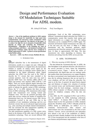 World Academy of Science, Engineering and Technology 62 2012




                     Design and Performance Evaluation
                     Of Modulation Techniques Suitable
                             For ADSL modem.
                                           Mr. Ashraf S M Touba                  Prof. Ivan Bagaric


                                                                             technologies. Each of the DSL technologies mixes
Abstract — One of the significant problems in ADSL modem                     different. Asymmetrical digital subscriber line (ADSL) is a
design is the demand for bandwidth for high speed data                       communication system that transfers both analog and
communications and interactive media transmission which                      digital information on a copper wire pair. The analog
has been growing explosively. The objective of this paper , is               information can be a standard POTS or ISDN signal. The
to achieve the high bit rate in demand of bandwidth which
                                                                             maximum downstream digital transmission rate (data rate
depends on design and evaluating the Modulation /
Demodulation – Regardless of the including any types of
                                                                             to the end user) can vary from 1.5 Mbps to 9 Mbps
coding techniques and Filters - and simulated reaching to the                downstream and the maximum upstream digital
appropriated technique which will has been considered to                     transmission rate (from the customer to the network) varies
design requirements of ADSL Up/Down stream specifications                    from 16 kbps to approximately 800 kbps. The data
using Matlab coding .                                                        transmission rate varies depending on distance, line
   Keywords — ADSL ,Up /Down stream, Mathlab, Bit rate.                      distortion and settings from the ADSL service provider.

                       I. INTRODUCTION                                                    II. ADSL TECHNOLOGY.

Digital subscriber line is the transmission of digital                         A. What does meaning of ADSL Modem?
information, usually on a copper wire pair. Although the                        The idea behind the Asymmetrically that In ADSL, the
transmitted information is in digital form, the transmission                 data throughput in the upstream direction, (the direction to
medium is usually an analog carrier signal (or the                           the service provider) is lower, hence the designation
combination of many an analogue carrier signals) that is                     of asymmetric service, Figure 1 shown the means of
modulated by the digital information signal. Digital                         Asymmetrically ;the digital data sent over analogy media
subscriber line (DSL) was first used in the 1960s to                         that enables faster data transmission over copper telephony
describe the T-1 circuits that were extended to the                          line than a conventional voice band modem can provide. It
customer premises. Later the same term was used to                           does this by utilizing frequencies that are not used by a
describe ISDN basic rate interface (BRI) (2B+D, 144                          voice telephone call that will being the subscriber line
Kbps) and primary rates interface (PRI) (23B+D, 1.544                        same to on the lines. In general; the speed factors depend
Mbps). There are several different digital subscriber line                   type and thickness of copper wire ,situation of carrying
technologies. Each of these DSL technologies usually has a                   wire (external noises and interfaces)and depends on the
prefix to indicate the specific variant of DSL technology.                   distance from the local exchange , maximum range of
Hence, the “x” in xDSL indicates that there are many
                                                                             ADSL without a repeater is 5.5Km,as a distance decreases
forms of xDSL technology. DSL transmission allows high-
                                                                             toward the telephone company office the data rate
speed data transmission over existing twisted pair
telephone wires. This has the potential providing high-                      increases .
speed data services without the burden of installing new                     In July 2002, the ITU completed G.992.3 and G.992.4,
transmission lines (e.g., for Internet access). DSL service                  two new standards for ADSL technology collectively
dramatically evolved in the mid 1990s due to the                             called “ADSL2”. In January 2003, as users of ADSL
availability of new modulation technology and low cost                       chipsets based on the first generation of ADSL standards
electronic circuits that can do advanced signal processing                   passed the 30-million mark, G.992.5 officially joined the
(e.g., echo canceling and multiple channel demodulation).                    ADSL2 family as ADSL2plus, (or ADSL2+ as it is
This has increased the data transmission capability of                       commonly       known).Several       other   features    and
twisted pair copper wire to over 50 Mbps.                                    improvements were also incorporated in the form of new
The data transmission capability of a DSL system varies                      Annexes. Carriers, service providers,[6] and subscribers
based on the distance of the cable, type of cable used, and                  have played a key role in the completion of ADSL2,
modulation technology. There are several different DSL                       having provided valuable feedback from the field that the
                                                                             ITU in turn incorporated into the standards in the form of
Ashraf Touba PhD student, University of Singidunum ,Belgrade ,Serbia         new features and performance improvements.
(E-mail: asmg28@gmail.com).
Ivan Bagaric ,Full professor ,University of Singidunum ,Belgrade,Serbia
(E-mail: ibagaric@singidunum.ac.rs).

                                                                          1956
 
