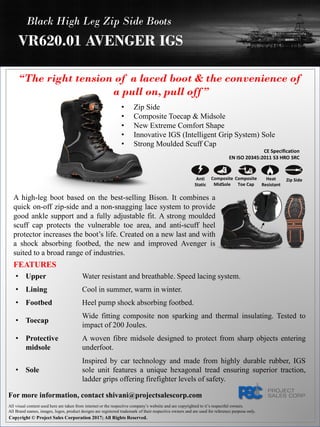 “The right tension of a laced boot & the convenience of
a pull on, pull off ”
A high-leg boot based on the best-selling Bison. It combines a
quick on-off zip-side and a non-snagging lace system to provide
good ankle support and a fully adjustable fit. A strong moulded
scuff cap protects the vulnerable toe area, and anti-scuff heel
protector increases the boot’s life. Created on a new last and with
a shock absorbing footbed, the new and improved Avenger is
suited to a broad range of industries.
Black High Leg Zip Side Boots
VR620.01 AVENGER IGS
• Zip Side
• Composite Toecap & Midsole
• New Extreme Comfort Shape
• Innovative IGS (Intelligent Grip System) Sole
• Strong Moulded Scuff Cap
CE Specification
EN ISO 20345:2011 S3 HRO SRC
Composite
Toe Cap
Heat
Resistant
Anti
Static
Composite
MidSole
Zip Side
All visual content used here are taken from internet or the respective company’s website and are copyrighted to it’s respectful owners.
All Brand names, images, logos, product designs are registered trademark of their respective owners and are used for reference purpose only.
Copyright © Project Sales Corporation 2017; All Rights Reserved.
For more information, contact shivani@projectsalescorp.com
FEATURES
• Upper Water resistant and breathable. Speed lacing system.
• Lining Cool in summer, warm in winter.
• Footbed Heel pump shock absorbing footbed.
• Toecap
Wide fitting composite non sparking and thermal insulating. Tested to
impact of 200 Joules.
• Protective
midsole
A woven fibre midsole designed to protect from sharp objects entering
underfoot.
• Sole
Inspired by car technology and made from highly durable rubber, IGS
sole unit features a unique hexagonal tread ensuring superior traction,
ladder grips offering firefighter levels of safety.
 