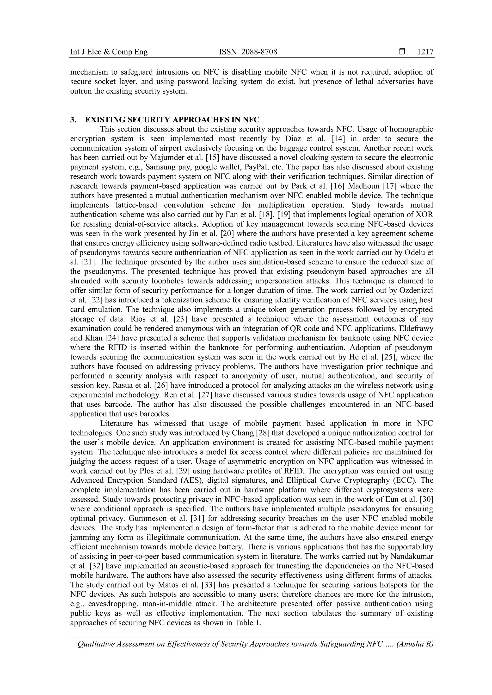 Int J Elec & Comp Eng ISSN: 2088-8708 
Qualitative Assessment on Effectiveness of Security Approaches towards Safeguarding NFC …. (Anusha R)
1217
mechanism to safeguard intrusions on NFC is disabling mobile NFC when it is not required, adoption of
secure socket layer, and using password locking system do exist, but presence of lethal adversaries have
outrun the existing security system.
3. EXISTING SECURITY APPROACHES IN NFC
This section discusses about the existing security approaches towards NFC. Usage of homographic
encryption system is seen implemented most recently by Diaz et al. [14] in order to secure the
communication system of airport exclusively focusing on the baggage control system. Another recent work
has been carried out by Majumder et al. [15] have discussed a novel cloaking system to secure the electronic
payment system, e.g., Samsung pay, google wallet, PayPal, etc. The paper has also discussed about existing
research work towards payment system on NFC along with their verification techniques. Similar direction of
research towards payment-based application was carried out by Park et al. [16] Madhoun [17] where the
authors have presented a mutual authentication mechanism over NFC enabled mobile device. The technique
implements lattice-based convolution scheme for multiplication operation. Study towards mutual
authentication scheme was also carried out by Fan et al. [18], [19] that implements logical operation of XOR
for resisting denial-of-service attacks. Adoption of key management towards securing NFC-based devices
was seen in the work presented by Jin et al. [20] where the authors have presented a key agreement scheme
that ensures energy efficiency using software-defined radio testbed. Literatures have also witnessed the usage
of pseudonyms towards secure authentication of NFC application as seen in the work carried out by Odelu et
al. [21]. The technique presented by the author uses simulation-based scheme to ensure the reduced size of
the pseudonyms. The presented technique has proved that existing pseudonym-based approaches are all
shrouded with security loopholes towards addressing impersonation attacks. This technique is claimed to
offer similar form of security performance for a longer duration of time. The work carried out by Ozdenizci
et al. [22] has introduced a tokenization scheme for ensuring identity verification of NFC services using host
card emulation. The technique also implements a unique token generation process followed by encrypted
storage of data. Rios et al. [23] have presented a technique where the assessment outcomes of any
examination could be rendered anonymous with an integration of QR code and NFC applications. Eldefrawy
and Khan [24] have presented a scheme that supports validation mechanism for banknote using NFC device
where the RFID is inserted within the banknote for performing authentication. Adoption of pseudonym
towards securing the communication system was seen in the work carried out by He et al. [25], where the
authors have focused on addressing privacy problems. The authors have investigation prior technique and
performed a security analysis with respect to anonymity of user, mutual authentication, and security of
session key. Rasua et al. [26] have introduced a protocol for analyzing attacks on the wireless network using
experimental methodology. Ren et al. [27] have discussed various studies towards usage of NFC application
that uses barcode. The author has also discussed the possible challenges encountered in an NFC-based
application that uses barcodes.
Literature has witnessed that usage of mobile payment based application in more in NFC
technologies. One such study was introduced by Chang [28] that developed a unique authorization control for
the user’s mobile device. An application environment is created for assisting NFC-based mobile payment
system. The technique also introduces a model for access control where different policies are maintained for
judging the access request of a user. Usage of asymmetric encryption on NFC application was witnessed in
work carried out by Plos et al. [29] using hardware profiles of RFID. The encryption was carried out using
Advanced Encryption Standard (AES), digital signatures, and Elliptical Curve Cryptography (ECC). The
complete implementation has been carried out in hardware platform where different cryptosystems were
assessed. Study towards protecting privacy in NFC-based application was seen in the work of Eun et al. [30]
where conditional approach is specified. The authors have implemented multiple pseudonyms for ensuring
optimal privacy. Gummeson et al. [31] for addressing security breaches on the user NFC enabled mobile
devices. The study has implemented a design of form-factor that is adhered to the mobile device meant for
jamming any form os illegitimate communication. At the same time, the authors have also ensured energy
efficient mechanism towards mobile device battery. There is various applications that has the supportability
of assisting in peer-to-peer based communication system in literature. The works carried out by Nandakumar
et al. [32] have implemented an acoustic-based approach for truncating the dependencies on the NFC-based
mobile hardware. The authors have also assessed the security effectiveness using different forms of attacks.
The study carried out by Matos et al. [33] has presented a technique for securing various hotspots for the
NFC devices. As such hotspots are accessible to many users; therefore chances are more for the intrusion,
e.g., eavesdropping, man-in-middle attack. The architecture presented offer passive authentication using
public keys as well as effective implementation. The next section tabulates the summary of existing
approaches of securing NFC devices as shown in Table 1.
 