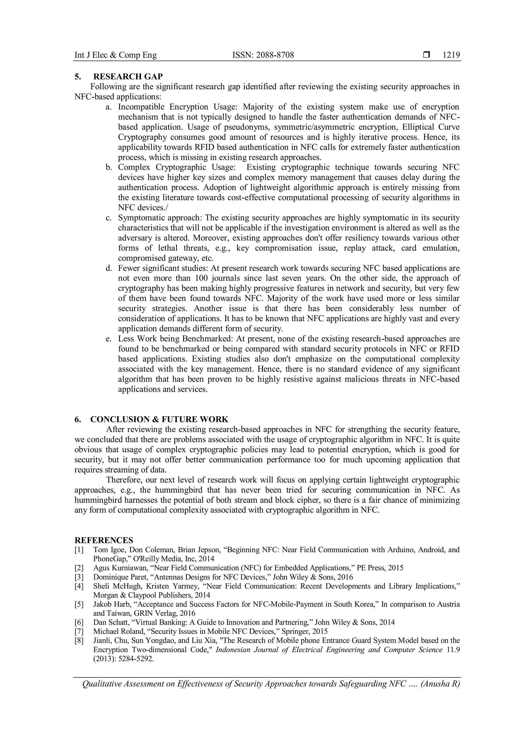 Int J Elec & Comp Eng ISSN: 2088-8708 
Qualitative Assessment on Effectiveness of Security Approaches towards Safeguarding NFC …. (Anusha R)
1219
5. RESEARCH GAP
Following are the significant research gap identified after reviewing the existing security approaches in
NFC-based applications:
a. Incompatible Encryption Usage: Majority of the existing system make use of encryption
mechanism that is not typically designed to handle the faster authentication demands of NFC-
based application. Usage of pseudonyms, symmetric/asymmetric encryption, Elliptical Curve
Cryptography consumes good amount of resources and is highly iterative process. Hence, its
applicability towards RFID based authentication in NFC calls for extremely faster authentication
process, which is missing in existing research approaches.
b. Complex Cryptographic Usage: Existing cryptographic technique towards securing NFC
devices have higher key sizes and complex memory management that causes delay during the
authentication process. Adoption of lightweight algorithmic approach is entirely missing from
the existing literature towards cost-effective computational processing of security algorithms in
NFC devices./
c. Symptomatic approach: The existing security approaches are highly symptomatic in its security
characteristics that will not be applicable if the investigation environment is altered as well as the
adversary is altered. Moreover, existing approaches don't offer resiliency towards various other
forms of lethal threats, e.g., key compromisation issue, replay attack, card emulation,
compromised gateway, etc.
d. Fewer significant studies: At present research work towards securing NFC based applications are
not even more than 100 journals since last seven years. On the other side, the approach of
cryptography has been making highly progressive features in network and security, but very few
of them have been found towards NFC. Majority of the work have used more or less similar
security strategies. Another issue is that there has been considerably less number of
consideration of applications. It has to be known that NFC applications are highly vast and every
application demands different form of security.
e. Less Work being Benchmarked: At present, none of the existing research-based approaches are
found to be benchmarked or being compared with standard security protocols in NFC or RFID
based applications. Existing studies also don't emphasize on the computational complexity
associated with the key management. Hence, there is no standard evidence of any significant
algorithm that has been proven to be highly resistive against malicious threats in NFC-based
applications and services.
6. CONCLUSION & FUTURE WORK
After reviewing the existing research-based approaches in NFC for strengthing the security feature,
we concluded that there are problems associated with the usage of cryptographic algorithm in NFC. It is quite
obvious that usage of complex cryptographic policies may lead to potential encryption, which is good for
security, but it may not offer better communication performance too for much upcoming application that
requires streaming of data.
Therefore, our next level of research work will focus on applying certain lightweight cryptographic
approaches, e.g., the hummingbird that has never been tried for securing communication in NFC. As
hummingbird harnesses the potential of both stream and block cipher, so there is a fair chance of minimizing
any form of computational complexity associated with cryptographic algorithm in NFC.
REFERENCES
[1] Tom Igoe, Don Coleman, Brian Jepson, “Beginning NFC: Near Field Communication with Arduino, Android, and
PhoneGap,” O'Reilly Media, Inc, 2014
[2] Agus Kurniawan, “Near Field Communication (NFC) for Embedded Applications,” PE Press, 2015
[3] Dominique Paret, “Antennas Designs for NFC Devices,” John Wiley & Sons, 2016
[4] Sheli McHugh, Kristen Yarmey, “Near Field Communication: Recent Developments and Library Implications,”
Morgan & Claypool Publishers, 2014
[5] Jakob Harb, “Acceptance and Success Factors for NFC-Mobile-Payment in South Korea,” In comparison to Austria
and Taiwan, GRIN Verlag, 2016
[6] Dan Schatt, “Virtual Banking: A Guide to Innovation and Partnering,” John Wiley & Sons, 2014
[7] Michael Roland, “Security Issues in Mobile NFC Devices,” Springer, 2015
[8] Jianli, Chu, Sun Yongdao, and Liu Xia, "The Research of Mobile phone Entrance Guard System Model based on the
Encryption Two-dimensional Code," Indonesian Journal of Electrical Engineering and Computer Science 11.9
(2013): 5284-5292.
 