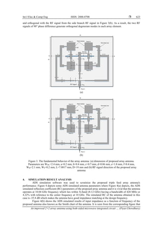 Int J Elec & Comp Eng ISSN: 2088-8708 
An improved 2×2 array antenna using both-sided microwave integrated circuit … (Piyas Chowdhury)
623
and orthogonal with the RF signal from the side branch RF signal in Figure 3(b). As a result, the two RF
signals of 90 phase difference generate orthogonal degenerate modes in each array element.
(a)
(b)
Figure 3. The fundamental behavior of the array antenna: (a) dimension of proposed array antenna.
Parameters are WML=2.4 mm, a=0.2 mm, b=0.4 mm, c=0.7 mm, d=0.86 mm, e=1.8 mm, f=0.4 mm,
WM=2.1 mm, WS=0.2 mm, L=7.0817 mm, D=19 mm and (b) RF signal direction of the proposed array
antenna
4. SIMULATION RESULT ANALYSIS
ADS simulation software was used to scrutinize the proposed triple feed array antenna's
performance. Figure 4 depicts some ADS simulated antenna parameters where Figure 4(a) depicts, the ADS
simulated reflection coefficient (RC) parameters of the proposed array antenna and it is vivid that the antenna
operates at 10.04 GHz frequency which lies within X-band (8-12 GHz) having a bandwidth of 420 MHz or
4.22% with reference to the center frequency at 10 GHz. The simulated RC of the antenna obtained in this
case is -35.8 dB which makes the antenna have good impedance matching at the design frequency.
Figure 4(b) shows the ADS simulated results of input impedance as a function of frequency of the
proposed antenna also known as the Smith chart of the antenna. It is seen from the corresponding figure that
 