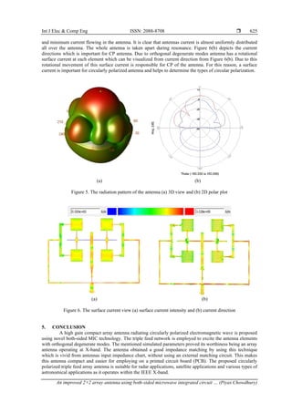 Int J Elec & Comp Eng ISSN: 2088-8708 
An improved 2×2 array antenna using both-sided microwave integrated circuit … (Piyas Chowdhury)
625
and minimum current flowing in the antenna. It is clear that antennas current is almost uniformly distributed
all over the antenna. The whole antenna is taken apart during resonance. Figure 6(b) depicts the current
directions which is important for CP antenna. Due to orthogonal degenerate modes antenna has a rotational
surface current at each element which can be visualized from current direction from Figure 6(b). Due to this
rotational movement of this surface current is responsible for CP of the antenna. For this reason, a surface
current is important for circularly polarized antenna and helps to determine the types of circular polarization.
(a) (b)
Figure 5. The radiation pattern of the antenna (a) 3D view and (b) 2D polar plot
(a) (b)
Figure 6. The surface current view (a) surface current intensity and (b) current direction
5. CONCLUSION
A high gain compact array antenna radiating circularly polarized electromagnetic wave is proposed
using novel both-sided MIC technology. The triple feed network is employed to excite the antenna elements
with orthogonal degenerate modes. The mentioned simulated parameters proved its worthiness being an array
antenna operating at X-band. The antenna obtained a good impedance matching by using this technique
which is vivid from antennas input impedance chart, without using an external matching circuit. This makes
this antenna compact and easier for employing on a printed circuit board (PCB). The proposed circularly
polarized triple feed array antenna is suitable for radar applications, satellite applications and various types of
astronomical applications as it operates within the IEEE X-band.
 
