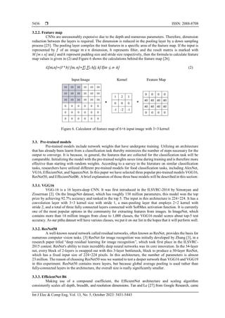  ISSN: 2088-8708
Int J Elec & Comp Eng, Vol. 13, No. 5, October 2023: 5431-5443
5436
3.2.2. Feature map
CNNs are unreasonably expensive due to the depth and numerous parameters. Therefore, dimension
reduction between the layers is required. The dimension is reduced in the pooling layer by a down sampling
process [25]. The pooling layer compiles the trait features in a specific area of the feature map. If the input is
represented by 𝑓 of an image 𝑚⁡𝑥⁡𝑛 dimension, ℎ represents filter, and the result matrix is marked with
M [m x n] and 𝑗 and 𝑘 represent padding size and stride size respectively, then the formula to calculate feature
map values is given in (2) and Figure 6 shows the calculations behind the feature map [26].
G[m,n]=(f⁡*⁡h)⁡[m,⁡n]=∑j ∑k h[j, k] f[m -j, n- k] (2)
Figure 6. Calculator of feature map of 6×6 input image with 3×3 kernel
3.3. Pre-trained models
Pre-trained models include network weights that have undergone training. Utilizing an architecture
that has already been learnt from a classification task thereby minimizes the number of steps necessary for the
output to converge. It is because, in general, the features that are collected for the classification task will be
comparable. Initializing the model with the pre-trained weights saves time during training and is therefore more
effective than starting with random weights. According to a survey in the literature on similar classification
tasks, researchers have utilized different pre-trained models for food classification tasks, including AlexNet,
VG16, EffecientNet, and SqueezeNet. In this paper we have selected three popular pre-trained models VGG16,
ResNet50, and EffecientNetB6. A brief explanation of those three base models will be described in this section:
3.3.1. VGG16
VGG-16 is a 16 layers-deep CNN. It was first introduced in the ILSVRC-2014 by Simonyan and
Zisserman [2]. On the ImageNet dataset, which has roughly 138 million parameters, this model won the top
prize by achieving 92.7% accuracy and ranked in the top 5. The input in this architecture is 224×224. It has a
convolution layer with 3×3 kernel size with stride 1, a max-pooling layer that employs 2×2 kernel with
stride 2, and a total of three fully connected layers connected with SoftMax activation function. It is currently
one of the most popular options in the community for extracting features from images. In ImageNet, which
contains more than 14 million images from close to 1,000 classes, the VGG16 model scores about top-5 test
accuracy. As our pitha dataset will have various classes, we put it on our list in the hopes that it will perform well.
3.3.2. ResNet50
A well-known neural network called residual networks, often known as ResNet, provides the basis for
numerous computer vision tasks. [3] ResNet for image recognition was initially developed by Zhang [3], in a
research paper titled “deep residual learning for image recognition”, which took first place in the ILSVRC-
2015 contest. ResNet's ability to train incredibly deep neural networks was its core innovation. In the 34-layer
net, every block of 2-layers is swapped out with this 3-layer bottleneck, block to produce a 50-layer ResNet,
which has a fixed input size of 224×224 pixels. In this architecture, the number of parameters is almost
23 million. The reason of choosing ResNet50 was we wanted to test a deeper network than VGG16 and VGG19
in this experiment. ResNet50 contains more layers, but because global average pooling is used rather than
fully-connected layers in the architecture, the overall size is really significantly smaller.
3.3.3. EfficientNet B6
Making use of a compound coefficient, the EfficientNet architecture and scaling algorithm
consistently scales all depth, breadth, and resolution dimensions. Tan and Le [27] from Google Research, came
 