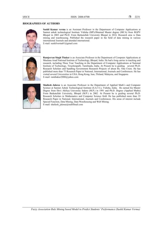 IJECE ISSN: 2088-8708 
Fuzzy Association Rule Mining based Model to Predict Students’ Performance (Sushil Kumar Verma)
2231
BIOGRAPHIES OF AUTHORS
Sushil Kumar verma is an Assistant Professor in the Department of Computer Applications at
Samrat ashok technological Institute Vidisha (MP).Obtained Master degree (MCA) from RGPV
Bhopal in 2003 and Ph.D. From Barkatullah University Bhopal in 2016. Research area is Data
mining and warehousing. Published the research paper in the field of data mining in various
international Journals and attended international.
E-mail: sushilverma81@gmail.com
Ramjeevan Singh Thakur is an Associate Professor in the Department of Computer Applications at
Maulana Azad National Institute of Technology, Bhopal, India. He had a long carrier in teaching and
research, including Three Year Teaching in the Department of Computer Applications at National
Institute of Technology, Tiruchirapalli, Tamilnadu, India. At Present he is guiding several Ph.D.
Research Scholars and handling Government Research Projects of about Rs. One Crore. He has
published more than 75 Research Paper in National, International, Journals and Conferences. He has
visited several Universities in USA, Hong Kong, Iran, Thiland, Malaysia, and Singapore.
E-mail: ramthakur2000@yahoo.com
Shailesh Jaloree is an Associate Professor in the Department of Applied Math’s and Computer
Science at Samrat Ashok Technological Institute (S.A.T.I.), Vidisha, India. He earned his Master
Degree from Devi Ahiliya University Indore (M.P.) in 1991 and Ph.D. Degree (Applied Maths)
From Barkatullah University, Bhopal (M.P.) in 2002. At Present he is guiding several Ph.D.
Research Scholars in Mathematics and Computer Science field. He has published more than 35
Research Paper in National, International, Journals and Conferences. His areas of interest include
Special Function, Data Mining, Data Warehousing and Web Mining.
E-mail: shailesh_jaloree@rediffmail.com
 