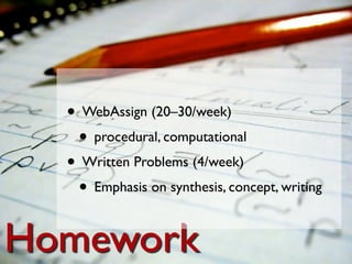 • WebAssign (20–30/week)
   • procedural, computational
  • Written Problems (4/week)
   • Emphasis on synthesis, concept, writing

Homework
 