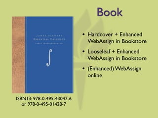 Book
                            •   Hardcover + Enhanced
                                WebAssign in Bookstore
                            •   Looseleaf + Enhanced
                                WebAssign in Bookstore
                            •   (Enhanced) WebAssign
                                online


ISBN13: 978-0-495-43047-6
   or 978-0-495-01428-7
 