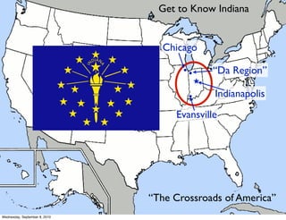 Get to Know Indiana


                                 Chicago

                                      ••       “Da Region”
                                           ★

                                       •       Indianapolis
                                    Evansville




                               “The Crossroads of America”
Wednesday, September 8, 2010
 