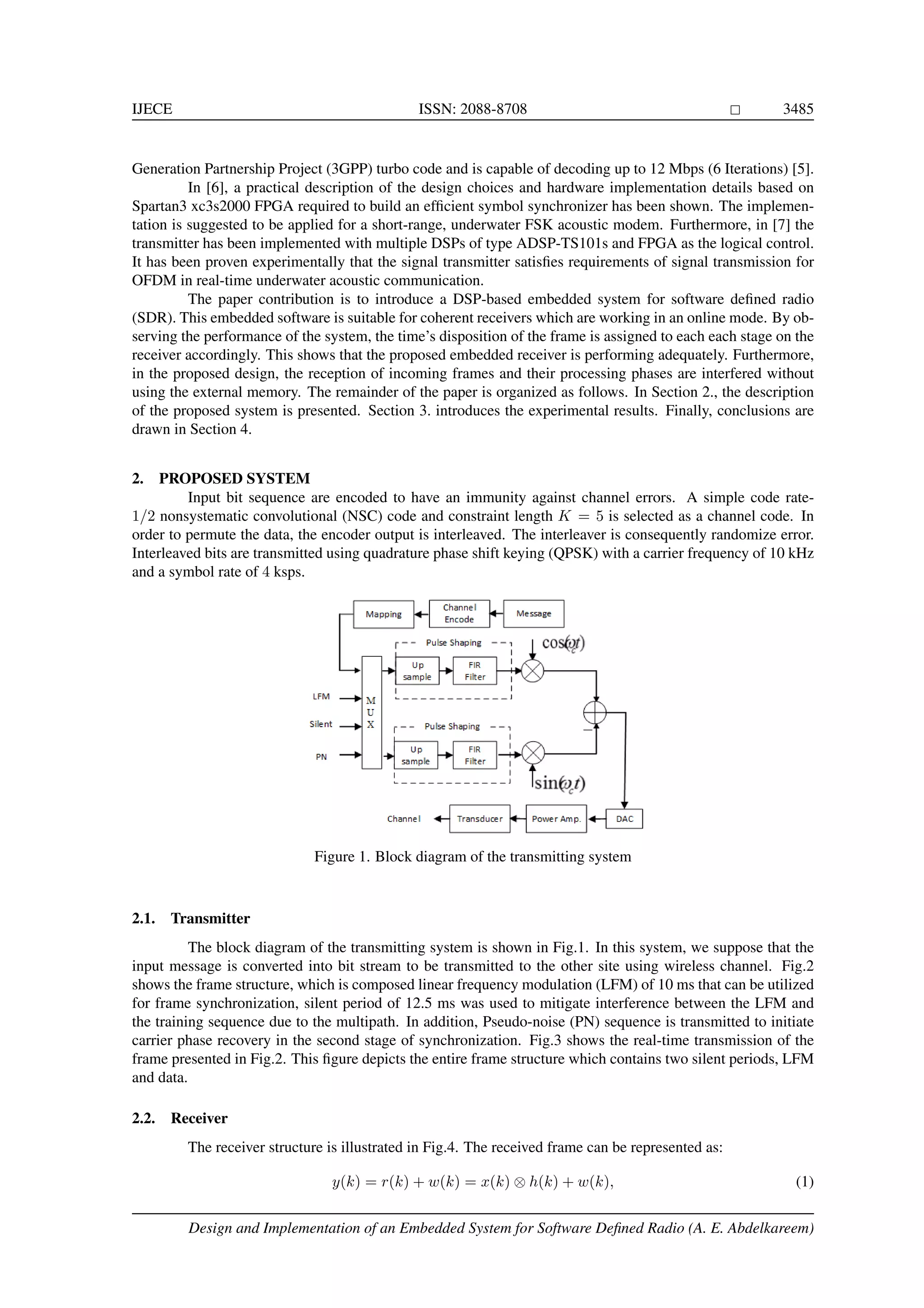 IJECE ISSN: 2088-8708 3485 Generation Partnership Project (3GPP) turbo code and is capable of decoding up to 12 Mbps (6 Iterations) [5]. In [6], a practical description of the design choices and hardware implementation details based on Spartan3 xc3s2000 FPGA required to build an efﬁcient symbol synchronizer has been shown. The implemen- tation is suggested to be applied for a short-range, underwater FSK acoustic modem. Furthermore, in [7] the transmitter has been implemented with multiple DSPs of type ADSP-TS101s and FPGA as the logical control. It has been proven experimentally that the signal transmitter satisﬁes requirements of signal transmission for OFDM in real-time underwater acoustic communication. The paper contribution is to introduce a DSP-based embedded system for software deﬁned radio (SDR). This embedded software is suitable for coherent receivers which are working in an online mode. By ob- serving the performance of the system, the time’s disposition of the frame is assigned to each each stage on the receiver accordingly. This shows that the proposed embedded receiver is performing adequately. Furthermore, in the proposed design, the reception of incoming frames and their processing phases are interfered without using the external memory. The remainder of the paper is organized as follows. In Section 2., the description of the proposed system is presented. Section 3. introduces the experimental results. Finally, conclusions are drawn in Section 4. 2. PROPOSED SYSTEM Input bit sequence are encoded to have an immunity against channel errors. A simple code rate- 1/2 nonsystematic convolutional (NSC) code and constraint length K = 5 is selected as a channel code. In order to permute the data, the encoder output is interleaved. The interleaver is consequently randomize error. Interleaved bits are transmitted using quadrature phase shift keying (QPSK) with a carrier frequency of 10 kHz and a symbol rate of 4 ksps. Figure 1. Block diagram of the transmitting system 2.1. Transmitter The block diagram of the transmitting system is shown in Fig.1. In this system, we suppose that the input message is converted into bit stream to be transmitted to the other site using wireless channel. Fig.2 shows the frame structure, which is composed linear frequency modulation (LFM) of 10 ms that can be utilized for frame synchronization, silent period of 12.5 ms was used to mitigate interference between the LFM and the training sequence due to the multipath. In addition, Pseudo-noise (PN) sequence is transmitted to initiate carrier phase recovery in the second stage of synchronization. Fig.3 shows the real-time transmission of the frame presented in Fig.2. This ﬁgure depicts the entire frame structure which contains two silent periods, LFM and data. 2.2. Receiver The receiver structure is illustrated in Fig.4. The received frame can be represented as: y(k) = r(k) + w(k) = x(k) ⊗ h(k) + w(k), (1) Design and Implementation of an Embedded System for Software Deﬁned Radio (A. E. Abdelkareem) 