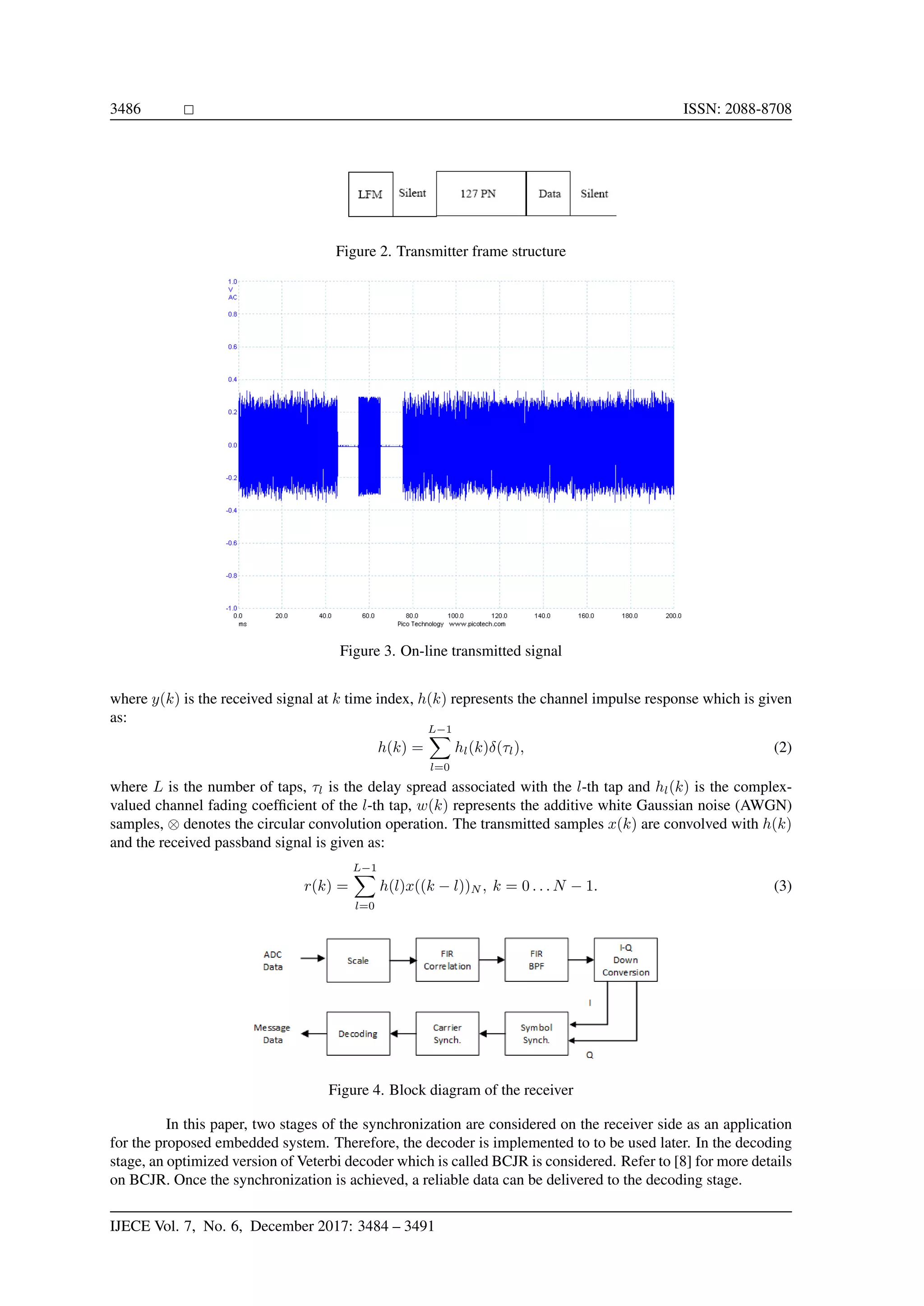 3486 ISSN: 2088-8708 Figure 2. Transmitter frame structure Figure 3. On-line transmitted signal where y(k) is the received signal at k time index, h(k) represents the channel impulse response which is given as: h(k) = L−1 l=0 hl(k)δ(τl), (2) where L is the number of taps, τl is the delay spread associated with the l-th tap and hl(k) is the complex- valued channel fading coefﬁcient of the l-th tap, w(k) represents the additive white Gaussian noise (AWGN) samples, ⊗ denotes the circular convolution operation. The transmitted samples x(k) are convolved with h(k) and the received passband signal is given as: r(k) = L−1 l=0 h(l)x((k − l))N , k = 0 . . . N − 1. (3) Figure 4. Block diagram of the receiver In this paper, two stages of the synchronization are considered on the receiver side as an application for the proposed embedded system. Therefore, the decoder is implemented to to be used later. In the decoding stage, an optimized version of Veterbi decoder which is called BCJR is considered. Refer to [8] for more details on BCJR. Once the synchronization is achieved, a reliable data can be delivered to the decoding stage. IJECE Vol. 7, No. 6, December 2017: 3484 – 3491 