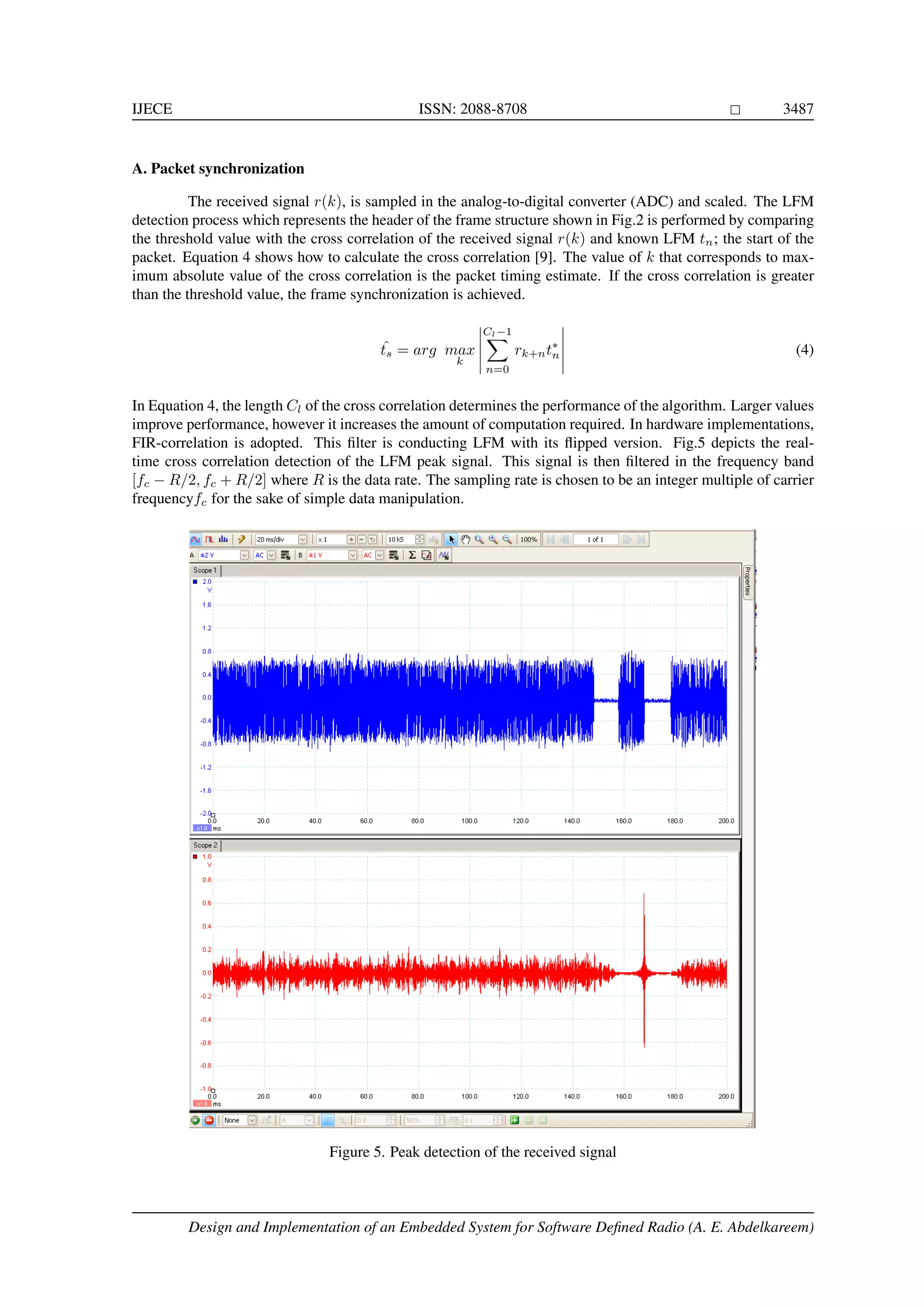 IJECE ISSN: 2088-8708 3487 A. Packet synchronization The received signal r(k), is sampled in the analog-to-digital converter (ADC) and scaled. The LFM detection process which represents the header of the frame structure shown in Fig.2 is performed by comparing the threshold value with the cross correlation of the received signal r(k) and known LFM tn; the start of the packet. Equation 4 shows how to calculate the cross correlation [9]. The value of k that corresponds to max- imum absolute value of the cross correlation is the packet timing estimate. If the cross correlation is greater than the threshold value, the frame synchronization is achieved. ˆts = arg max k Cl−1 n=0 rk+nt∗ n (4) In Equation 4, the length Cl of the cross correlation determines the performance of the algorithm. Larger values improve performance, however it increases the amount of computation required. In hardware implementations, FIR-correlation is adopted. This ﬁlter is conducting LFM with its ﬂipped version. Fig.5 depicts the real- time cross correlation detection of the LFM peak signal. This signal is then ﬁltered in the frequency band [fc − R/2, fc + R/2] where R is the data rate. The sampling rate is chosen to be an integer multiple of carrier frequencyfc for the sake of simple data manipulation. Figure 5. Peak detection of the received signal Design and Implementation of an Embedded System for Software Deﬁned Radio (A. E. Abdelkareem) 