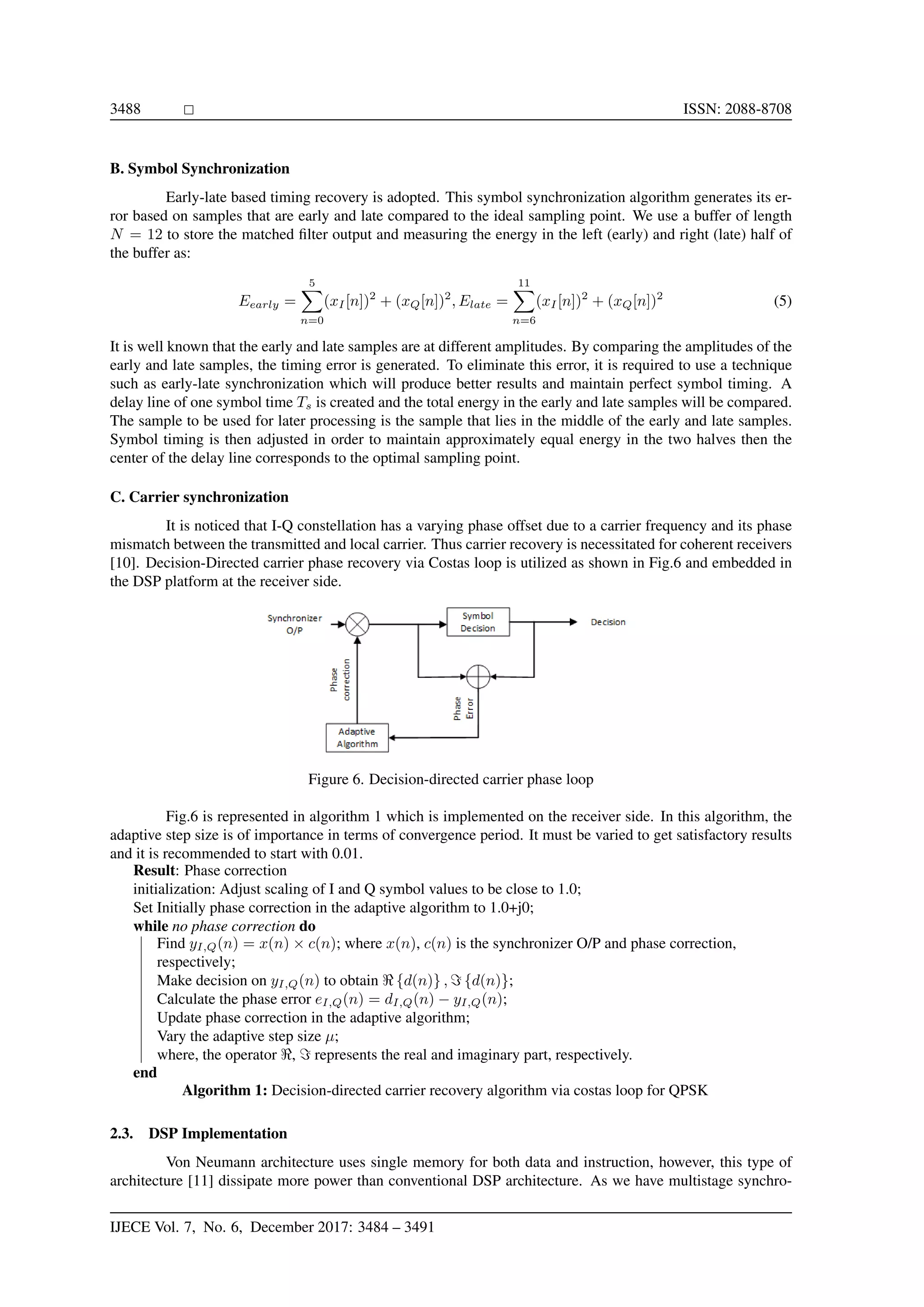 3488 ISSN: 2088-8708 B. Symbol Synchronization Early-late based timing recovery is adopted. This symbol synchronization algorithm generates its er- ror based on samples that are early and late compared to the ideal sampling point. We use a buffer of length N = 12 to store the matched ﬁlter output and measuring the energy in the left (early) and right (late) half of the buffer as: Eearly = 5 n=0 (xI[n])2 + (xQ[n])2 , Elate = 11 n=6 (xI[n])2 + (xQ[n])2 (5) It is well known that the early and late samples are at different amplitudes. By comparing the amplitudes of the early and late samples, the timing error is generated. To eliminate this error, it is required to use a technique such as early-late synchronization which will produce better results and maintain perfect symbol timing. A delay line of one symbol time Ts is created and the total energy in the early and late samples will be compared. The sample to be used for later processing is the sample that lies in the middle of the early and late samples. Symbol timing is then adjusted in order to maintain approximately equal energy in the two halves then the center of the delay line corresponds to the optimal sampling point. C. Carrier synchronization It is noticed that I-Q constellation has a varying phase offset due to a carrier frequency and its phase mismatch between the transmitted and local carrier. Thus carrier recovery is necessitated for coherent receivers [10]. Decision-Directed carrier phase recovery via Costas loop is utilized as shown in Fig.6 and embedded in the DSP platform at the receiver side. Figure 6. Decision-directed carrier phase loop Fig.6 is represented in algorithm 1 which is implemented on the receiver side. In this algorithm, the adaptive step size is of importance in terms of convergence period. It must be varied to get satisfactory results and it is recommended to start with 0.01. Result: Phase correction initialization: Adjust scaling of I and Q symbol values to be close to 1.0; Set Initially phase correction in the adaptive algorithm to 1.0+j0; while no phase correction do Find yI,Q(n) = x(n) × c(n); where x(n), c(n) is the synchronizer O/P and phase correction, respectively; Make decision on yI,Q(n) to obtain {d(n)} , {d(n)}; Calculate the phase error eI,Q(n) = dI,Q(n) − yI,Q(n); Update phase correction in the adaptive algorithm; Vary the adaptive step size µ; where, the operator , represents the real and imaginary part, respectively. end Algorithm 1: Decision-directed carrier recovery algorithm via costas loop for QPSK 2.3. DSP Implementation Von Neumann architecture uses single memory for both data and instruction, however, this type of architecture [11] dissipate more power than conventional DSP architecture. As we have multistage synchro- IJECE Vol. 7, No. 6, December 2017: 3484 – 3491 