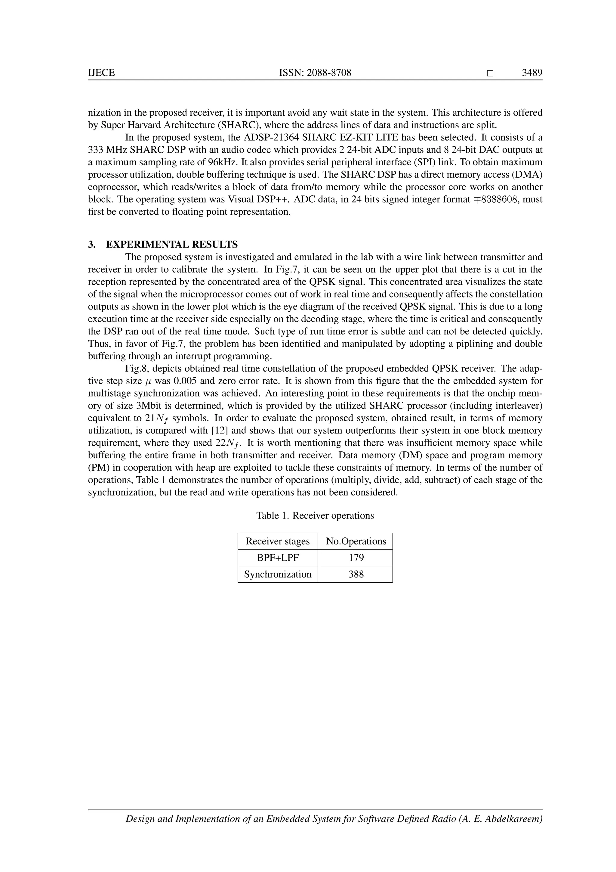 IJECE ISSN: 2088-8708 3489 nization in the proposed receiver, it is important avoid any wait state in the system. This architecture is offered by Super Harvard Architecture (SHARC), where the address lines of data and instructions are split. In the proposed system, the ADSP-21364 SHARC EZ-KIT LITE has been selected. It consists of a 333 MHz SHARC DSP with an audio codec which provides 2 24-bit ADC inputs and 8 24-bit DAC outputs at a maximum sampling rate of 96kHz. It also provides serial peripheral interface (SPI) link. To obtain maximum processor utilization, double buffering technique is used. The SHARC DSP has a direct memory access (DMA) coprocessor, which reads/writes a block of data from/to memory while the processor core works on another block. The operating system was Visual DSP++. ADC data, in 24 bits signed integer format 8388608, must ﬁrst be converted to ﬂoating point representation. 3. EXPERIMENTAL RESULTS The proposed system is investigated and emulated in the lab with a wire link between transmitter and receiver in order to calibrate the system. In Fig.7, it can be seen on the upper plot that there is a cut in the reception represented by the concentrated area of the QPSK signal. This concentrated area visualizes the state of the signal when the microprocessor comes out of work in real time and consequently affects the constellation outputs as shown in the lower plot which is the eye diagram of the received QPSK signal. This is due to a long execution time at the receiver side especially on the decoding stage, where the time is critical and consequently the DSP ran out of the real time mode. Such type of run time error is subtle and can not be detected quickly. Thus, in favor of Fig.7, the problem has been identiﬁed and manipulated by adopting a piplining and double buffering through an interrupt programming. Fig.8, depicts obtained real time constellation of the proposed embedded QPSK receiver. The adap- tive step size µ was 0.005 and zero error rate. It is shown from this ﬁgure that the the embedded system for multistage synchronization was achieved. An interesting point in these requirements is that the onchip mem- ory of size 3Mbit is determined, which is provided by the utilized SHARC processor (including interleaver) equivalent to 21Nf symbols. In order to evaluate the proposed system, obtained result, in terms of memory utilization, is compared with [12] and shows that our system outperforms their system in one block memory requirement, where they used 22Nf . It is worth mentioning that there was insufﬁcient memory space while buffering the entire frame in both transmitter and receiver. Data memory (DM) space and program memory (PM) in cooperation with heap are exploited to tackle these constraints of memory. In terms of the number of operations, Table 1 demonstrates the number of operations (multiply, divide, add, subtract) of each stage of the synchronization, but the read and write operations has not been considered. Table 1. Receiver operations Receiver stages No.Operations BPF+LPF 179 Synchronization 388 Design and Implementation of an Embedded System for Software Deﬁned Radio (A. E. Abdelkareem) 