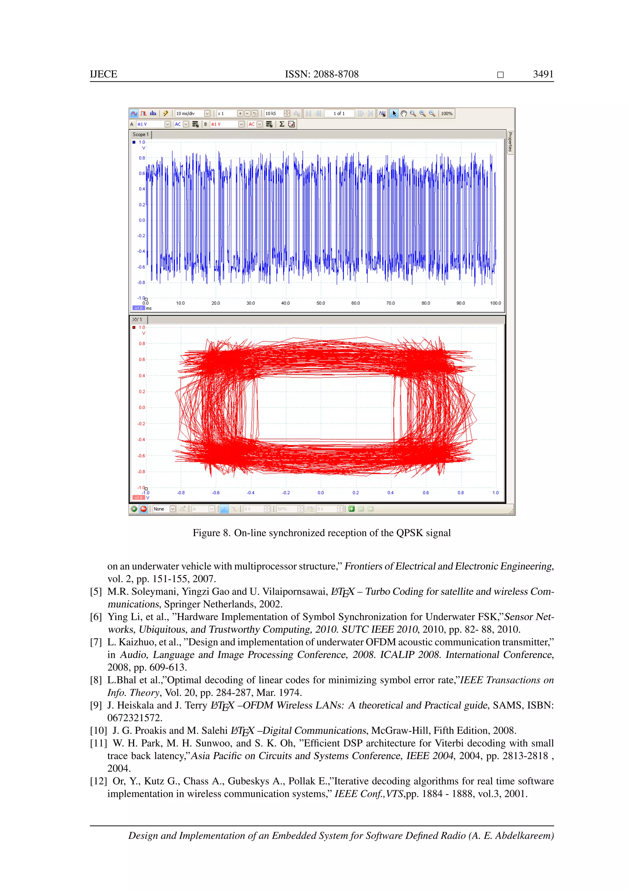 IJECE ISSN: 2088-8708 3491 Figure 8. On-line synchronized reception of the QPSK signal on an underwater vehicle with multiprocessor structure,” Frontiers of Electrical and Electronic Engineering, vol. 2, pp. 151-155, 2007. [5] M.R. Soleymani, Yingzi Gao and U. Vilaipornsawai, LATEX – Turbo Coding for satellite and wireless Com- munications, Springer Netherlands, 2002. [6] Ying Li, et al., ”Hardware Implementation of Symbol Synchronization for Underwater FSK,”Sensor Net- works, Ubiquitous, and Trustworthy Computing, 2010. SUTC IEEE 2010, 2010, pp. 82- 88, 2010. [7] L. Kaizhuo, et al., ”Design and implementation of underwater OFDM acoustic communication transmitter,” in Audio, Language and Image Processing Conference, 2008. ICALIP 2008. International Conference, 2008, pp. 609-613. [8] L.Bhal et al.,”Optimal decoding of linear codes for minimizing symbol error rate,”IEEE Transactions on Info. Theory, Vol. 20, pp. 284-287, Mar. 1974. [9] J. Heiskala and J. Terry LATEX –OFDM Wireless LANs: A theoretical and Practical guide, SAMS, ISBN: 0672321572. [10] J. G. Proakis and M. Salehi LATEX –Digital Communications, McGraw-Hill, Fifth Edition, 2008. [11] W. H. Park, M. H. Sunwoo, and S. K. Oh, ”Efﬁcient DSP architecture for Viterbi decoding with small trace back latency,”Asia Paciﬁc on Circuits and Systems Conference, IEEE 2004, 2004, pp. 2813-2818 , 2004. [12] Or, Y., Kutz G., Chass A., Gubeskys A., Pollak E.,”Iterative decoding algorithms for real time software implementation in wireless communication systems,” IEEE Conf.,VTS,pp. 1884 - 1888, vol.3, 2001. Design and Implementation of an Embedded System for Software Deﬁned Radio (A. E. Abdelkareem) 