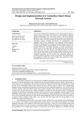 International Journal of Electrical and Computer Engineering (IJECE)
Vol. 8, No. 6, December 2018, pp. 4663~4672
ISSN: 2088-8708, DOI: 10.11591/ijece.v8i6.pp4663-4672  4663
Journal homepage: http://iaescore.com/journals/index.php/IJECE
Design and Implementation of a Contactless Smart House
Network System
Mohammed Issam Younis, Taif Fadhil Hussein
Department of Computer Engineering, College of Engineering, University of Baghdad, Iraq
Article Info ABSTRACT
Article history:
Received Oct 06, 2017
Revised Jun 10, 2018
Accepted Jun 30, 2018
The Internet of Things (IoT) technology is every object around us and it is
used to connect these objects to the Internet to verify Machine to Machine
(M2M) communication. The smart house system is the most important
application of IoT technology; it is increase the quality of life and decrease
the efforts. There were many problems that faced the existing smart house
networking systems, including the high cost of implementation and
upgrading, high power consumption, and supported limited features.
Therefore, this paper presents the design and implementation of smart house
network system (SHNS) using Raspberry Pi and Arduino platforms as
network infrastructure with ZigBee technology as wireless communication.
SHNS consists of two main parts: the main station part and the wireless
house nodes part. The local wireless communication between the house
nodes and the main station is done through ZigBee technology with low
power and low data rate. The mode of operation of these house nodes can be
configured dynamically by the end user and determined multicast or
broadcast operation according to the user requirements. The implementation
and upgrading of SHNS are costless, flexible and required less power
comparing with other reviewed systems.
Keyword:
Arduino
IoT
Raspberry Pi
ZigBee
Copyright © 2018 Institute of Advanced Engineering and Science.
All rights reserved.
Corresponding Author:
Mohammed Issam Younis,
Department of Computer Engineering, College of Engineering,
University of Baghdad, Baghdad, Iraq.
Email: younismi@coeng.uobaghdad.edu.iq , younismi@gmail.com
1. INTRODUCTION
Smart house systems are an extension type of building automation. Smart house primarily decreases
the efforts of human and improve the connection to the house with enhanced service, facility, and security. A
smart house is now widespread as the concept of Internet of Things (IoT) technology has attached to it. With
the aid of IoT technology, Smart house controls the house devices such as control of air conditioning,
lighting, heating, opening and closing door and monitoring other household appliances. Any electric device
of house connects with each other in smart house system network. These devices are associated with this
system to give control from any PC, laptop, smartphone or tablet that has an Internet access. Through the
exchange of information technologies, the house devices can run in more intelligent with the support of IoT
technology which results in more convenience, power efficiency, safety and facility [1]. Smart house system
is the way of managing smart devices, that which understanding the events of real actions and convert that to
a stream of data to produce more safety, ease, security and also energy and cost saving which is very
beneficial in today's environment [2].
The examination survey of the smart house system and how to use its, depend on the requirements
in the nations. The number of using smart house systems reach to 6.6 million and expected to develop
intensely and reach to 44.9 million in 2020 [3] as shown in Figure 1. There are a lot of related works in the
field of smart houses, this type of system is developed rapidly with the development of technology. Most of
the researchers aim to obtain many features to control and access house appliances in flexible and easy
 