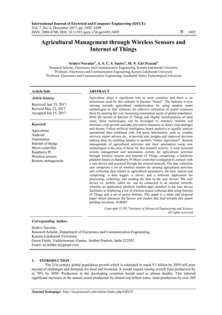 International Journal of Electrical and Computer Engineering (IJECE)
Vol. 7, No. 6, December 2017, pp. 3492~3499
ISSN: 2088-8708, DOI: 10.11591/ijece.v7i6.pp3492-3499  3492
Journal homepage: http://iaesjournal.com/online/index.php/IJECE
Agricultural Management through Wireless Sensors and
Internet of Things
Sridevi Navulur1
, A. S. C. S. Sastry2
, M. N. Giri Prasad3
1
Research Scholar, Electronics and Communication Engineering, Koneru Lakshmiah University
2
Professor, Electronics and Communication Engineering, Koneru Lakshmiah University
3
Professor, Electronics and Communication Engineering, Jawaharlal Nehru Technological University
Article Info ABSTRACT
Article history:
Received Apr 23, 2017
Revised May 22, 2017
Accepted Jun 15, 2017
Agriculture plays a significant role in most countries and there is an
enoromous need for this industry to become “Smart”. The Industry is now
moving towards agricultural modernization by using modern smart
technologies to find solutions for effective utilization of scarce resources
there by meeting the ever increasing consumtion needs of global population.
With the advent of Internet of Things and Digital transformation of rural
areas, these technologies can be leveraged to remotely monitor soil
moisture, crop growth and take preventive measures to detect crop damages
and threats. Utilize artificial intelligence based analytics to quickly analyze
operational data combined with 3rd party information, such as weather
services, expert advises etc., to provide new insights and improved decision
making there by enabling farmers to perform “Smart Agriculture”. Remote
management of agricultural activities and their automation using new
technologies is the area of focus for this research activity. A solar powered
remote management and automation system for agricultural activities
through wireless sensors and Internet of Things comprising, a hardware
platform based on Raspberry Pi Micro controller configured to connect with
a user device and accessed through the internet network. The data collection
unit comprises a set of wireless sensors for sensing agricultural activities
and collecting data related to agricultural parameters; the base station unit
comprising: a data logger; a server; and a software application for
processing, collecting, and sending the data to the user device. The user
device ex: mobile, tablet etc. can be connected to an internet network,
whereby an application platform (mobile-app) installed in the user device
facilitates in displaying a list of wireless sensor collected data using Internet
of Things and a set of power buttons. This paper is a study and proposal
paper which discusses the factors and studies that lead towards this patent
pending invention, AGRIPI.
Keyword:
Agriculture
Android
Automation
Internet of things
Micro controller
Raspberry Pi
Wireless sensors
Remote management
Copyright © 2017 Institute of Advanced Engineering and Science.
All rights reserved.
Corresponding Author:
Sridevi Navulur,
Research Scholar, Department of Electronics and Communication Engineering,
Koneru Lakshmiah University.
Green Fields, Vaddeswaram, Guntur, Andhra Pradesh, India 522502
Email: sri.lalitha.n@gmail.com
1. INTRODUCTION
The 21st century global population growth which is estimated to reach 9.1 billion by 2050 will pose
myriad of challenges and demands for food and livestock. It would require raising overall food production by
to 70% by 2050. Production in the developing countries would need to almost double. This inferred
significant increases in the annual cereal production by almost one billion tones, meat production by over 200
 