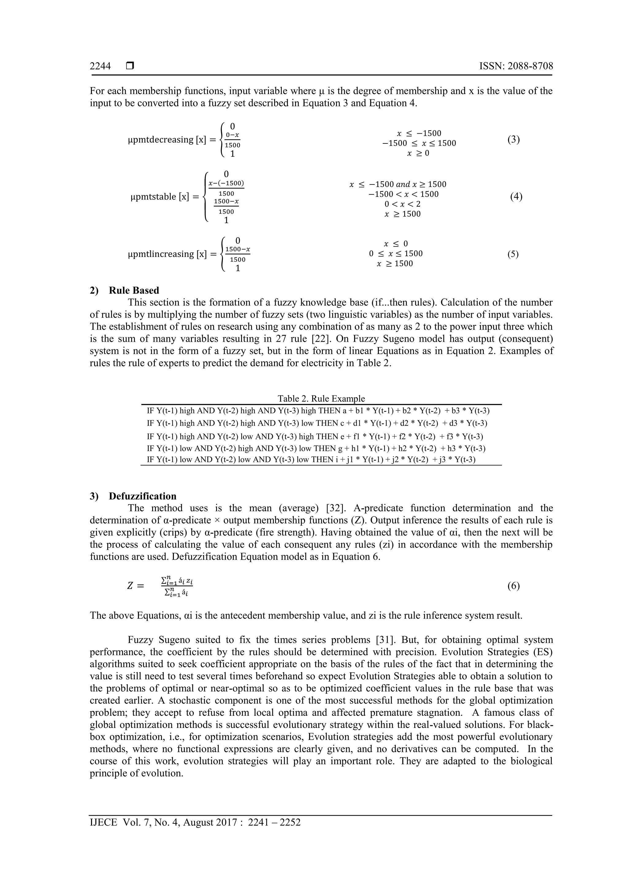  ISSN: 2088-8708
IJECE Vol. 7, No. 4, August 2017 : 2241 – 2252
2244
For each membership functions, input variable where μ is the degree of membership and x is the value of the
input to be converted into a fuzzy set described in Equation 3 and Equation 4.
{
0
(3)
{
0
( )
(4)
{
0
(5)
2) Rule Based
This section is the formation of a fuzzy knowledge base (if...then rules). Calculation of the number
of rules is by multiplying the number of fuzzy sets (two linguistic variables) as the number of input variables.
The establishment of rules on research using any combination of as many as 2 to the power input three which
is the sum of many variables resulting in 27 rule [22]. On Fuzzy Sugeno model has output (consequent)
system is not in the form of a fuzzy set, but in the form of linear Equations as in Equation 2. Examples of
rules the rule of experts to predict the demand for electricity in Table 2.
Table 2. Rule Example
IF Y(t-1) high AND Y(t-2) high AND Y(t-3) high THEN a + b1 * Y(t-1) + b2 * Y(t-2) + b3 * Y(t-3)
IF Y(t-1) high AND Y(t-2) high AND Y(t-3) low THEN c + d1 * Y(t-1) + d2 * Y(t-2) + d3 * Y(t-3)
IF Y(t-1) high AND Y(t-2) low AND Y(t-3) high THEN e + f1 * Y(t-1) + f2 * Y(t-2) + f3 * Y(t-3)
IF Y(t-1) low AND Y(t-2) high AND Y(t-3) low THEN g + h1 * Y(t-1) + h2 * Y(t-2) + h3 * Y(t-3)
IF Y(t-1) low AND Y(t-2) low AND Y(t-3) low THEN i + j1 * Y(t-1) + j2 * Y(t-2) + j3 * Y(t-3)
3) Defuzzification
The method uses is the mean (average) [32]. Α-predicate function determination and the
determination of α-predicate × output membership functions (Z). Output inference the results of each rule is
given explicitly (crips) by α-predicate (fire strength). Having obtained the value of αi, then the next will be
the process of calculating the value of each consequent any rules (zi) in accordance with the membership
functions are used. Defuzzification Equation model as in Equation 6.
∑
∑
(6)
The above Equations, αi is the antecedent membership value, and zi is the rule inference system result.
Fuzzy Sugeno suited to fix the times series problems [31]. But, for obtaining optimal system
performance, the coefficient by the rules should be determined with precision. Evolution Strategies (ES)
algorithms suited to seek coefficient appropriate on the basis of the rules of the fact that in determining the
value is still need to test several times beforehand so expect Evolution Strategies able to obtain a solution to
the problems of optimal or near-optimal so as to be optimized coefficient values in the rule base that was
created earlier. A stochastic component is one of the most successful methods for the global optimization
problem; they accept to refuse from local optima and affected premature stagnation. A famous class of
global optimization methods is successful evolutionary strategy within the real-valued solutions. For black-
box optimization, i.e., for optimization scenarios, Evolution strategies add the most powerful evolutionary
methods, where no functional expressions are clearly given, and no derivatives can be computed. In the
course of this work, evolution strategies will play an important role. They are adapted to the biological
principle of evolution.
𝑥 ≤ − 500
− 500 ≤ 𝑥 ≤ 500
𝑥 ≥ 0
− 500 < 𝑥 < 500
0 < 𝑥 < 2
𝑥 ≥ 500
𝑥 ≤ − 500 𝑎𝑛𝑑 𝑥 ≥ 500
𝑥 ≤ 0
0 ≤ 𝑥 ≤ 500
𝑥 ≥ 500
 