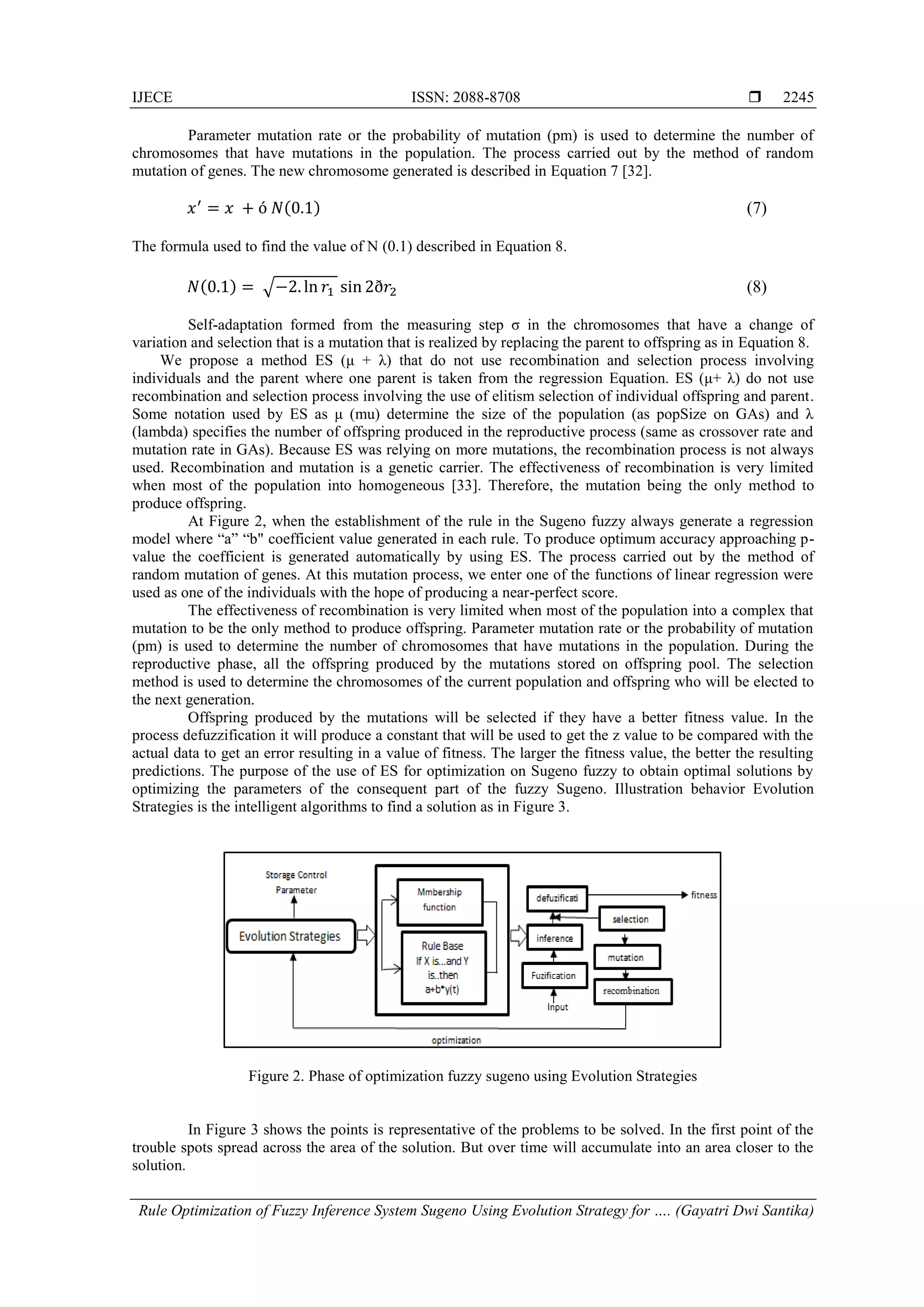 IJECE ISSN: 2088-8708 
Rule Optimization of Fuzzy Inference System Sugeno Using Evolution Strategy for …. (Gayatri Dwi Santika)
2245
Parameter mutation rate or the probability of mutation (pm) is used to determine the number of
chromosomes that have mutations in the population. The process carried out by the method of random
mutation of genes. The new chromosome generated is described in Equation 7 [32].
(0 ) (7)
The formula used to find the value of N (0.1) described in Equation 8.
(0 ) √−2 2 (8)
Self-adaptation formed from the measuring step σ in the chromosomes that have a change of
variation and selection that is a mutation that is realized by replacing the parent to offspring as in Equation 8.
We propose a method ES (μ + λ) that do not use recombination and selection process involving
individuals and the parent where one parent is taken from the regression Equation. ES (μ+ λ) do not use
recombination and selection process involving the use of elitism selection of individual offspring and parent.
Some notation used by ES as μ (mu) determine the size of the population (as popSize on GAs) and λ
(lambda) specifies the number of offspring produced in the reproductive process (same as crossover rate and
mutation rate in GAs). Because ES was relying on more mutations, the recombination process is not always
used. Recombination and mutation is a genetic carrier. The effectiveness of recombination is very limited
when most of the population into homogeneous [33]. Therefore, the mutation being the only method to
produce offspring.
At Figure 2, when the establishment of the rule in the Sugeno fuzzy always generate a regression
model where ―a‖ ―b" coefficient value generated in each rule. To produce optimum accuracy approaching p-
value the coefficient is generated automatically by using ES. The process carried out by the method of
random mutation of genes. At this mutation process, we enter one of the functions of linear regression were
used as one of the individuals with the hope of producing a near-perfect score.
The effectiveness of recombination is very limited when most of the population into a complex that
mutation to be the only method to produce offspring. Parameter mutation rate or the probability of mutation
(pm) is used to determine the number of chromosomes that have mutations in the population. During the
reproductive phase, all the offspring produced by the mutations stored on offspring pool. The selection
method is used to determine the chromosomes of the current population and offspring who will be elected to
the next generation.
Offspring produced by the mutations will be selected if they have a better fitness value. In the
process defuzzification it will produce a constant that will be used to get the z value to be compared with the
actual data to get an error resulting in a value of fitness. The larger the fitness value, the better the resulting
predictions. The purpose of the use of ES for optimization on Sugeno fuzzy to obtain optimal solutions by
optimizing the parameters of the consequent part of the fuzzy Sugeno. Illustration behavior Evolution
Strategies is the intelligent algorithms to find a solution as in Figure 3.
Figure 2. Phase of optimization fuzzy sugeno using Evolution Strategies
In Figure 3 shows the points is representative of the problems to be solved. In the first point of the
trouble spots spread across the area of the solution. But over time will accumulate into an area closer to the
solution.
 