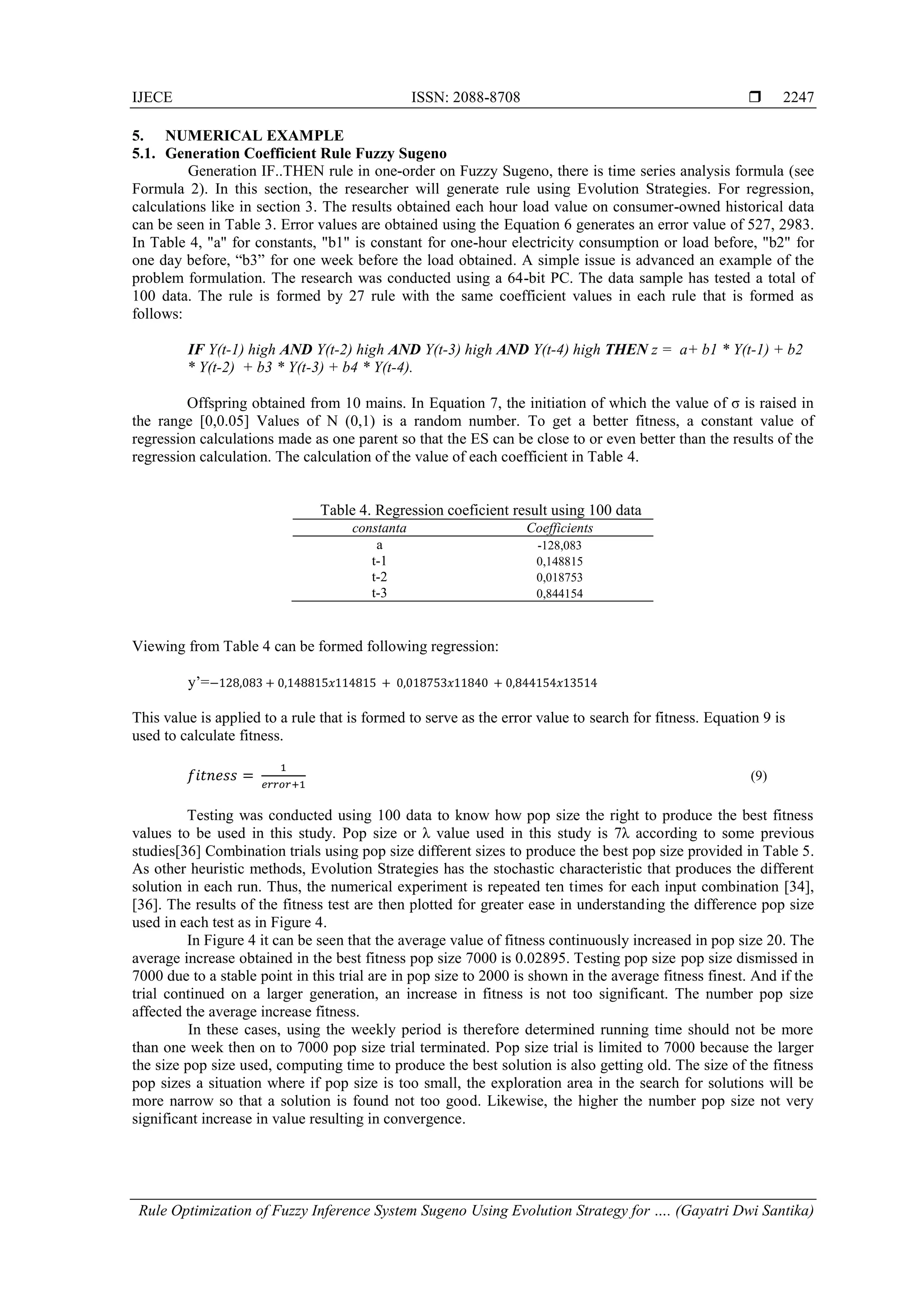IJECE ISSN: 2088-8708 
Rule Optimization of Fuzzy Inference System Sugeno Using Evolution Strategy for …. (Gayatri Dwi Santika)
2247
5. NUMERICAL EXAMPLE
5.1. Generation Coefficient Rule Fuzzy Sugeno
Generation IF..THEN rule in one-order on Fuzzy Sugeno, there is time series analysis formula (see
Formula 2). In this section, the researcher will generate rule using Evolution Strategies. For regression,
calculations like in section 3. The results obtained each hour load value on consumer-owned historical data
can be seen in Table 3. Error values are obtained using the Equation 6 generates an error value of 527, 2983.
In Table 4, "a" for constants, "b1" is constant for one-hour electricity consumption or load before, "b2" for
one day before, ―b3‖ for one week before the load obtained. A simple issue is advanced an example of the
problem formulation. The research was conducted using a 64-bit PC. The data sample has tested a total of
100 data. The rule is formed by 27 rule with the same coefficient values in each rule that is formed as
follows:
IF Y(t-1) high AND Y(t-2) high AND Y(t-3) high AND Y(t-4) high THEN z = a+ b1 * Y(t-1) + b2
* Y(t-2) + b3 * Y(t-3) + b4 * Y(t-4).
Offspring obtained from 10 mains. In Equation 7, the initiation of which the value of σ is raised in
the range [0,0.05] Values of N (0,1) is a random number. To get a better fitness, a constant value of
regression calculations made as one parent so that the ES can be close to or even better than the results of the
regression calculation. The calculation of the value of each coefficient in Table 4.
Table 4. Regression coeficient result using 100 data
constanta Coefficients
a -128,083
t-1 0,148815
t-2 0,018753
t-3 0,844154
Viewing from Table 4 can be formed following regression:
y’=− 2 0 0 5 5 0 0 5 0 0 5 5
This value is applied to a rule that is formed to serve as the error value to search for fitness. Equation 9 is
used to calculate fitness.
(9)
Testing was conducted using 100 data to know how pop size the right to produce the best fitness
values to be used in this study. Pop size or λ value used in this study is 7λ according to some previous
studies[36] Combination trials using pop size different sizes to produce the best pop size provided in Table 5.
As other heuristic methods, Evolution Strategies has the stochastic characteristic that produces the different
solution in each run. Thus, the numerical experiment is repeated ten times for each input combination [34],
[36]. The results of the fitness test are then plotted for greater ease in understanding the difference pop size
used in each test as in Figure 4.
In Figure 4 it can be seen that the average value of fitness continuously increased in pop size 20. The
average increase obtained in the best fitness pop size 7000 is 0.02895. Testing pop size pop size dismissed in
7000 due to a stable point in this trial are in pop size to 2000 is shown in the average fitness finest. And if the
trial continued on a larger generation, an increase in fitness is not too significant. The number pop size
affected the average increase fitness.
In these cases, using the weekly period is therefore determined running time should not be more
than one week then on to 7000 pop size trial terminated. Pop size trial is limited to 7000 because the larger
the size pop size used, computing time to produce the best solution is also getting old. The size of the fitness
pop sizes a situation where if pop size is too small, the exploration area in the search for solutions will be
more narrow so that a solution is found not too good. Likewise, the higher the number pop size not very
significant increase in value resulting in convergence.
 